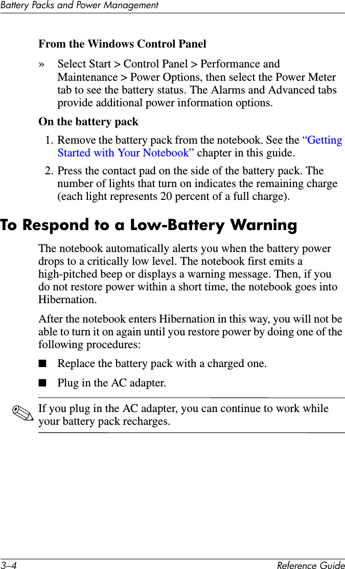 3–4 Reference GuideBattery Packs and Power ManagementFrom the Windows Control Panel»Select Start &gt; Control Panel &gt; Performance and Maintenance &gt; Power Options, then select the Power Meter tab to see the battery status. The Alarms and Advanced tabs provide additional power information options. On the battery pack1. Remove the battery pack from the notebook. See the “Getting Started with Your Notebook” chapter in this guide.2. Press the contact pad on the side of the battery pack. The number of lights that turn on indicates the remaining charge (each light represents 20 percent of a full charge).To Respond to a Low-Battery WarningThe notebook automatically alerts you when the battery power drops to a critically low level. The notebook first emits a high-pitched beep or displays a warning message. Then, if you do not restore power within a short time, the notebook goes into Hibernation.After the notebook enters Hibernation in this way, you will not be able to turn it on again until you restore power by doing one of the following procedures:■Replace the battery pack with a charged one.■Plug in the AC adapter.✎If you plug in the AC adapter, you can continue to work while your battery pack recharges.