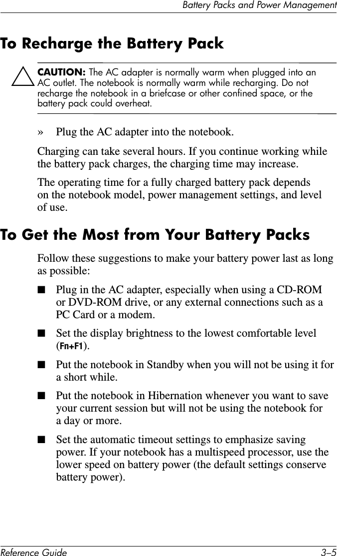 Battery Packs and Power ManagementReference Guide 3–5To Recharge the Battery PackÄCAUTION: The AC adapter is normally warm when plugged into an AC outlet. The notebook is normally warm while recharging. Do not recharge the notebook in a briefcase or other confined space, or the battery pack could overheat.»Plug the AC adapter into the notebook. Charging can take several hours. If you continue working while the battery pack charges, the charging time may increase.The operating time for a fully charged battery pack depends on the notebook model, power management settings, and level of use.To Get the Most from Your Battery PacksFollow these suggestions to make your battery power last as long as possible:■Plug in the AC adapter, especially when using a CD-ROM or DVD-ROM drive, or any external connections such as a PC Card or a modem.■Set the display brightness to the lowest comfortable level (Fn+F1). ■Put the notebook in Standby when you will not be using it for a short while. ■Put the notebook in Hibernation whenever you want to save your current session but will not be using the notebook for a day or more.■Set the automatic timeout settings to emphasize saving power. If your notebook has a multispeed processor, use the lower speed on battery power (the default settings conserve battery power). 