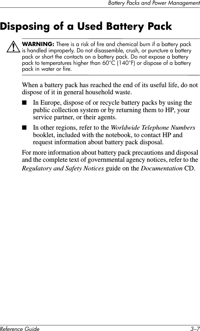 Battery Packs and Power ManagementReference Guide 3–7Disposing of a Used Battery PackÅWARNING: There is a risk of fire and chemical burn if a battery pack is handled improperly. Do not disassemble, crush, or puncture a battery pack or short the contacts on a battery pack. Do not expose a battery pack to temperatures higher than 60°C (140°F) or dispose of a battery pack in water or fire.When a battery pack has reached the end of its useful life, do not dispose of it in general household waste.■In Europe, dispose of or recycle battery packs by using the public collection system or by returning them to HP, your service partner, or their agents.■In other regions, refer to the Worldwide Telephone Numbers booklet, included with the notebook, to contact HP and request information about battery pack disposal.For more information about battery pack precautions and disposal and the complete text of governmental agency notices, refer to the Regulatory and Safety Notices guide on the Documentation CD.