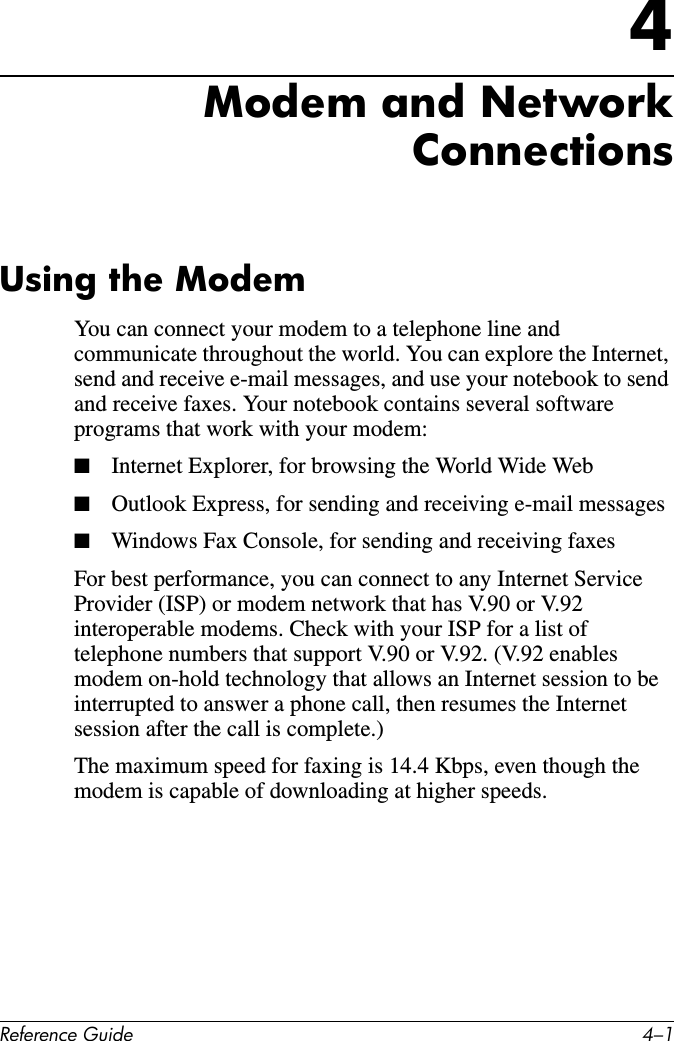 Reference Guide 4–14Modem and Network ConnectionsUsing the ModemYou can connect your modem to a telephone line and communicate throughout the world. You can explore the Internet, send and receive e-mail messages, and use your notebook to send and receive faxes. Your notebook contains several software programs that work with your modem:■Internet Explorer, for browsing the World Wide Web■Outlook Express, for sending and receiving e-mail messages■Windows Fax Console, for sending and receiving faxesFor best performance, you can connect to any Internet Service Provider (ISP) or modem network that has V.90 or V.92 interoperable modems. Check with your ISP for a list of telephone numbers that support V.90 or V.92. (V.92 enables modem on-hold technology that allows an Internet session to be interrupted to answer a phone call, then resumes the Internet session after the call is complete.)The maximum speed for faxing is 14.4 Kbps, even though the modem is capable of downloading at higher speeds.