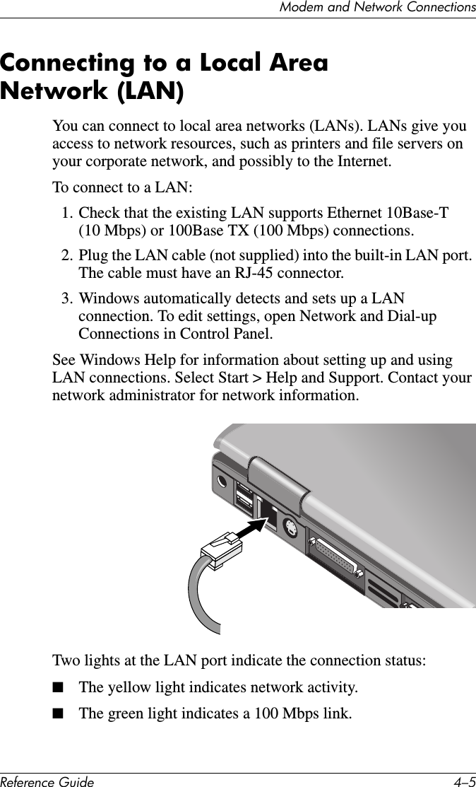 Modem and Network ConnectionsReference Guide 4–5Connecting to a Local Area Network (LAN)You can connect to local area networks (LANs). LANs give you access to network resources, such as printers and file servers on your corporate network, and possibly to the Internet. To connect to a LAN:1. Check that the existing LAN supports Ethernet 10Base-T (10 Mbps) or 100Base TX (100 Mbps) connections.2. Plug the LAN cable (not supplied) into the built-in LAN port. The cable must have an RJ-45 connector.3. Windows automatically detects and sets up a LAN connection. To edit settings, open Network and Dial-up Connections in Control Panel.See Windows Help for information about setting up and using LAN connections. Select Start &gt; Help and Support. Contact your network administrator for network information.Two lights at the LAN port indicate the connection status:■The yellow light indicates network activity.■The green light indicates a 100 Mbps link.