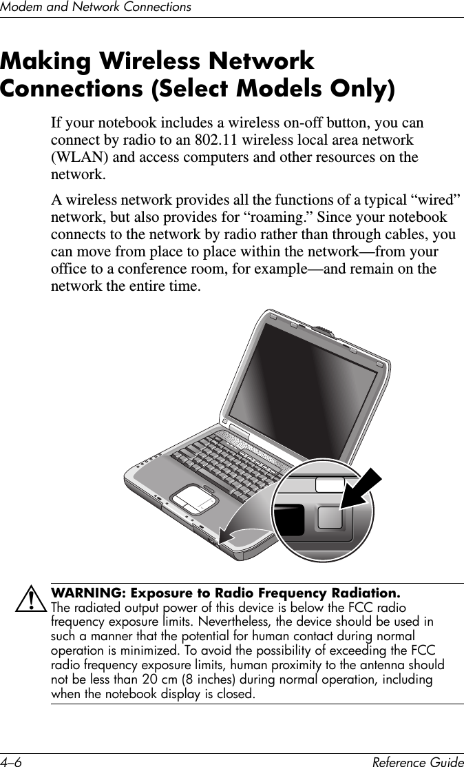 4–6 Reference GuideModem and Network ConnectionsMaking Wireless Network Connections (Select Models Only)If your notebook includes a wireless on-off button, you can connect by radio to an 802.11 wireless local area network (WLAN) and access computers and other resources on the network.A wireless network provides all the functions of a typical “wired” network, but also provides for “roaming.” Since your notebook connects to the network by radio rather than through cables, you can move from place to place within the network—from your office to a conference room, for example—and remain on the network the entire time.ÅWARNING: Exposure to Radio Frequency Radiation. The radiated output power of this device is below the FCC radio frequency exposure limits. Nevertheless, the device should be used in such a manner that the potential for human contact during normal operation is minimized. To avoid the possibility of exceeding the FCC radio frequency exposure limits, human proximity to the antenna should not be less than 20 cm (8 inches) during normal operation, including when the notebook display is closed.