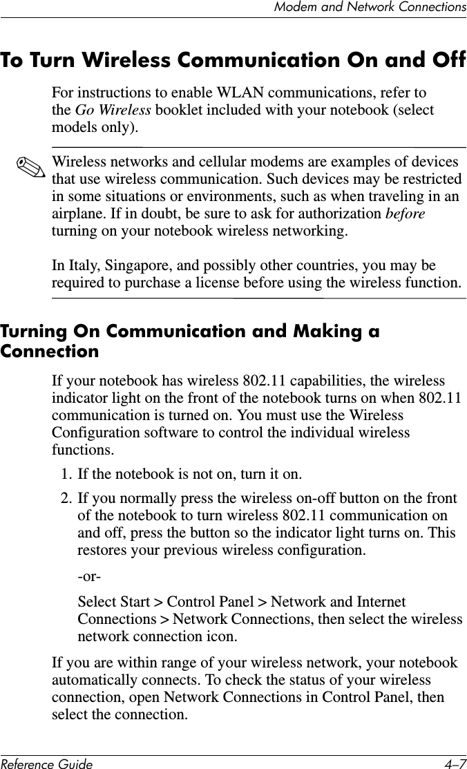 Modem and Network ConnectionsReference Guide 4–7To Turn Wireless Communication On and OffFor instructions to enable WLAN communications, refer to the Go Wireless booklet included with your notebook (select models only).✎Wireless networks and cellular modems are examples of devices that use wireless communication. Such devices may be restricted in some situations or environments, such as when traveling in an airplane. If in doubt, be sure to ask for authorization before turning on your notebook wireless networking.   In Italy, Singapore, and possibly other countries, you may be required to purchase a license before using the wireless function.Turning On Communication and Making a ConnectionIf your notebook has wireless 802.11 capabilities, the wireless indicator light on the front of the notebook turns on when 802.11 communication is turned on. You must use the Wireless Configuration software to control the individual wireless functions.1. If the notebook is not on, turn it on.2. If you normally press the wireless on-off button on the front of the notebook to turn wireless 802.11 communication on and off, press the button so the indicator light turns on. This restores your previous wireless configuration. -or-Select Start &gt; Control Panel &gt; Network and Internet Connections &gt; Network Connections, then select the wireless network connection icon.If you are within range of your wireless network, your notebook automatically connects. To check the status of your wireless connection, open Network Connections in Control Panel, then select the connection. 