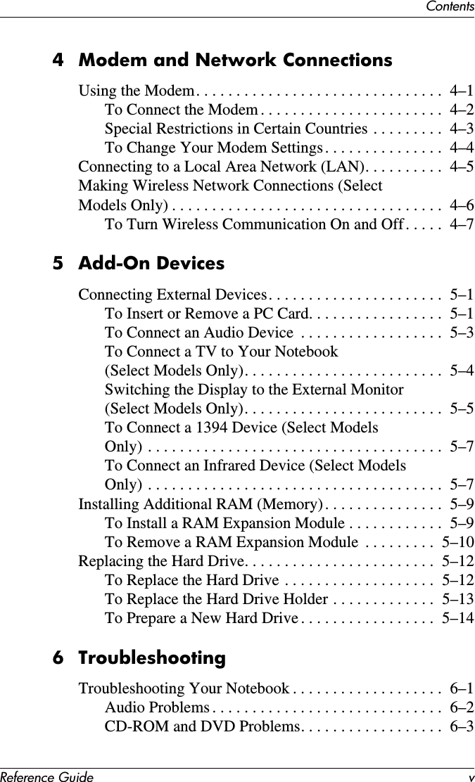 ContentsReference Guide v4 Modem and Network ConnectionsUsing the Modem. . . . . . . . . . . . . . . . . . . . . . . . . . . . . . .  4–1To Connect the Modem . . . . . . . . . . . . . . . . . . . . . . .  4–2Special Restrictions in Certain Countries . . . . . . . . .  4–3To Change Your Modem Settings. . . . . . . . . . . . . . .  4–4Connecting to a Local Area Network (LAN). . . . . . . . . .  4–5Making Wireless Network Connections (Select Models Only) . . . . . . . . . . . . . . . . . . . . . . . . . . . . . . . . . .  4–6To Turn Wireless Communication On and Off. . . . .  4–75 Add-On DevicesConnecting External Devices. . . . . . . . . . . . . . . . . . . . . .  5–1To Insert or Remove a PC Card. . . . . . . . . . . . . . . . .  5–1To Connect an Audio Device  . . . . . . . . . . . . . . . . . .  5–3To Connect a TV to Your Notebook(Select Models Only). . . . . . . . . . . . . . . . . . . . . . . . .  5–4Switching the Display to the External Monitor (Select Models Only). . . . . . . . . . . . . . . . . . . . . . . . .  5–5To Connect a 1394 Device (Select ModelsOnly) . . . . . . . . . . . . . . . . . . . . . . . . . . . . . . . . . . . . .  5–7To Connect an Infrared Device (Select ModelsOnly) . . . . . . . . . . . . . . . . . . . . . . . . . . . . . . . . . . . . .  5–7Installing Additional RAM (Memory). . . . . . . . . . . . . . .  5–9To Install a RAM Expansion Module . . . . . . . . . . . .  5–9To Remove a RAM Expansion Module  . . . . . . . . .  5–10Replacing the Hard Drive. . . . . . . . . . . . . . . . . . . . . . . .  5–12To Replace the Hard Drive . . . . . . . . . . . . . . . . . . .  5–12To Replace the Hard Drive Holder . . . . . . . . . . . . .  5–13To Prepare a New Hard Drive . . . . . . . . . . . . . . . . .  5–146 TroubleshootingTroubleshooting Your Notebook . . . . . . . . . . . . . . . . . . .  6–1Audio Problems . . . . . . . . . . . . . . . . . . . . . . . . . . . . .  6–2CD-ROM and DVD Problems. . . . . . . . . . . . . . . . . .  6–3