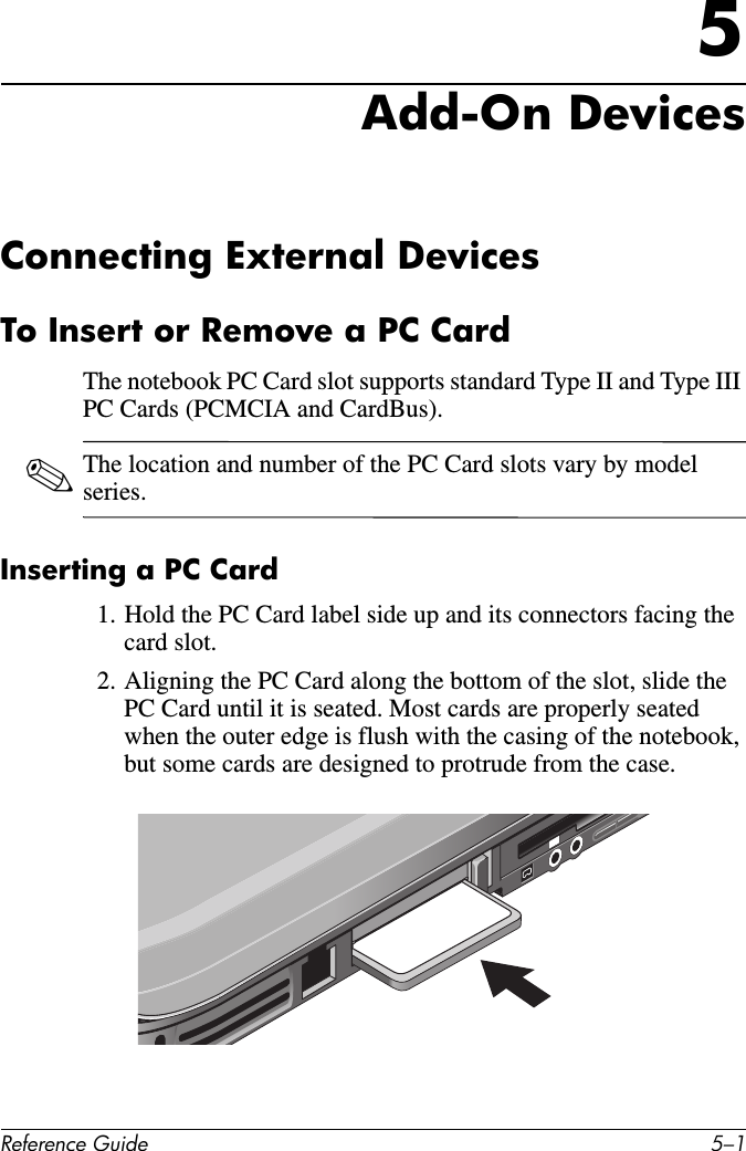 Reference Guide 5–15Add-On DevicesConnecting External DevicesTo Insert or Remove a PC CardThe notebook PC Card slot supports standard Type II and Type III PC Cards (PCMCIA and CardBus). ✎The location and number of the PC Card slots vary by model series.Inserting a PC Card1. Hold the PC Card label side up and its connectors facing the card slot.2. Aligning the PC Card along the bottom of the slot, slide the PC Card until it is seated. Most cards are properly seated when the outer edge is flush with the casing of the notebook, but some cards are designed to protrude from the case. 