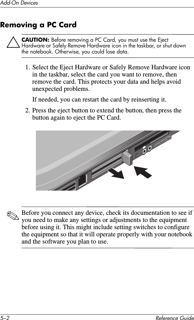 5–2 Reference GuideAdd-On DevicesRemoving a PC CardÄCAUTION: Before removing a PC Card, you must use the Eject Hardware or Safely Remove Hardware icon in the taskbar, or shut down the notebook. Otherwise, you could lose data.1. Select the Eject Hardware or Safely Remove Hardware icon in the taskbar, select the card you want to remove, then remove the card. This protects your data and helps avoid unexpected problems.If needed, you can restart the card by reinserting it.2. Press the eject button to extend the button, then press the button again to eject the PC Card.✎Before you connect any device, check its documentation to see if you need to make any settings or adjustments to the equipment before using it. This might include setting switches to configure the equipment so that it will operate properly with your notebook and the software you plan to use.