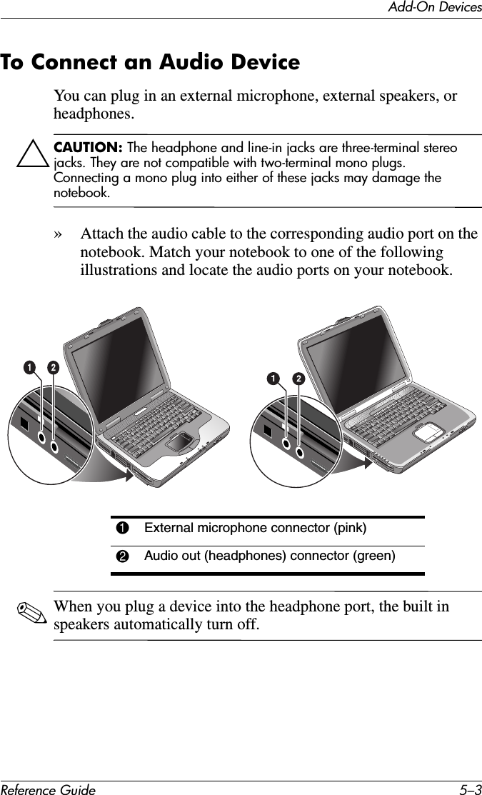 Add-On DevicesReference Guide 5–3To Connect an Audio DeviceYou can plug in an external microphone, external speakers, or headphones. ÄCAUTION: The headphone and line-in jacks are three-terminal stereo jacks. They are not compatible with two-terminal mono plugs. Connecting a mono plug into either of these jacks may damage the notebook.»Attach the audio cable to the corresponding audio port on the notebook. Match your notebook to one of the following illustrations and locate the audio ports on your notebook.✎When you plug a device into the headphone port, the built in speakers automatically turn off. 1External microphone connector (pink)2Audio out (headphones) connector (green)