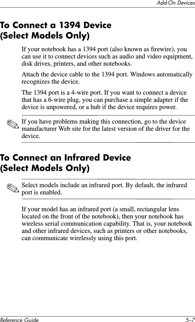 Add-On DevicesReference Guide 5–7To Connect a 1394 Device (Select Models Only)If your notebook has a 1394 port (also known as firewire), you can use it to connect devices such as audio and video equipment, disk drives, printers, and other notebooks. Attach the device cable to the 1394 port. Windows automatically recognizes the device.The 1394 port is a 4-wire port. If you want to connect a device that has a 6-wire plug, you can purchase a simple adapter if the device is unpowered, or a hub if the device requires power.✎If you have problems making this connection, go to the device manufacturer Web site for the latest version of the driver for the device.To Connect an Infrared Device (Select Models Only)✎Select models include an infrared port. By default, the infrared port is enabled.If your model has an infrared port (a small, rectangular lens located on the front of the notebook), then your notebook has wireless serial communication capability. That is, your notebook and other infrared devices, such as printers or other notebooks, can communicate wirelessly using this port.