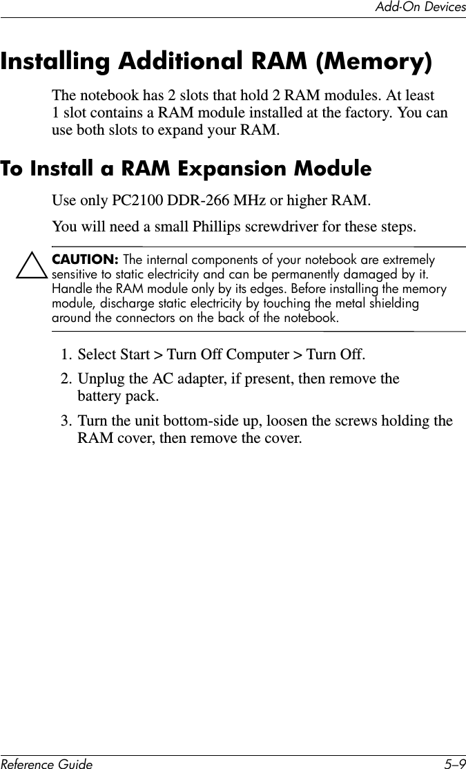 Add-On DevicesReference Guide 5–9Installing Additional RAM (Memory)The notebook has 2 slots that hold 2 RAM modules. At least 1 slot contains a RAM module installed at the factory. You can use both slots to expand your RAM. To Install a RAM Expansion ModuleUse only PC2100 DDR-266 MHz or higher RAM. You will need a small Phillips screwdriver for these steps.ÄCAUTION: The internal components of your notebook are extremely sensitive to static electricity and can be permanently damaged by it. Handle the RAM module only by its edges. Before installing the memory module, discharge static electricity by touching the metal shielding around the connectors on the back of the notebook.1. Select Start &gt; Turn Off Computer &gt; Turn Off.2. Unplug the AC adapter, if present, then remove the battery pack.3. Turn the unit bottom-side up, loosen the screws holding the RAM cover, then remove the cover.
