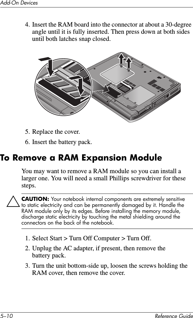 5–10 Reference GuideAdd-On Devices4. Insert the RAM board into the connector at about a 30-degree angle until it is fully inserted. Then press down at both sides until both latches snap closed.5. Replace the cover.6. Insert the battery pack. To Remove a RAM Expansion ModuleYou may want to remove a RAM module so you can install a larger one. You will need a small Phillips screwdriver for these steps.ÄCAUTION: Your notebook internal components are extremely sensitive to static electricity and can be permanently damaged by it. Handle the RAM module only by its edges. Before installing the memory module, discharge static electricity by touching the metal shielding around the connectors on the back of the notebook.1. Select Start &gt; Turn Off Computer &gt; Turn Off.2. Unplug the AC adapter, if present, then remove the battery pack.3. Turn the unit bottom-side up, loosen the screws holding the RAM cover, then remove the cover.