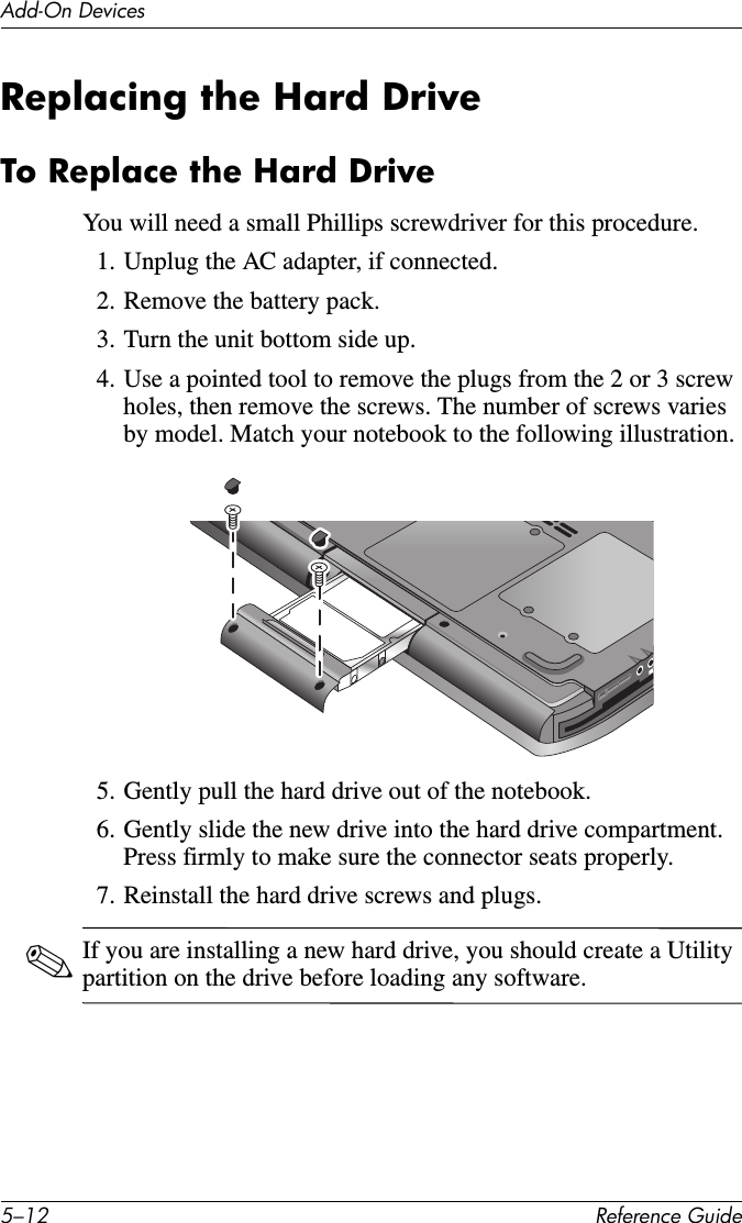 5–12 Reference GuideAdd-On DevicesReplacing the Hard DriveTo Replace the Hard DriveYou will need a small Phillips screwdriver for this procedure. 1. Unplug the AC adapter, if connected. 2. Remove the battery pack.3. Turn the unit bottom side up.4. Use a pointed tool to remove the plugs from the 2 or 3 screw holes, then remove the screws. The number of screws varies by model. Match your notebook to the following illustration.5. Gently pull the hard drive out of the notebook.6. Gently slide the new drive into the hard drive compartment. Press firmly to make sure the connector seats properly.7. Reinstall the hard drive screws and plugs.✎If you are installing a new hard drive, you should create a Utility partition on the drive before loading any software. 