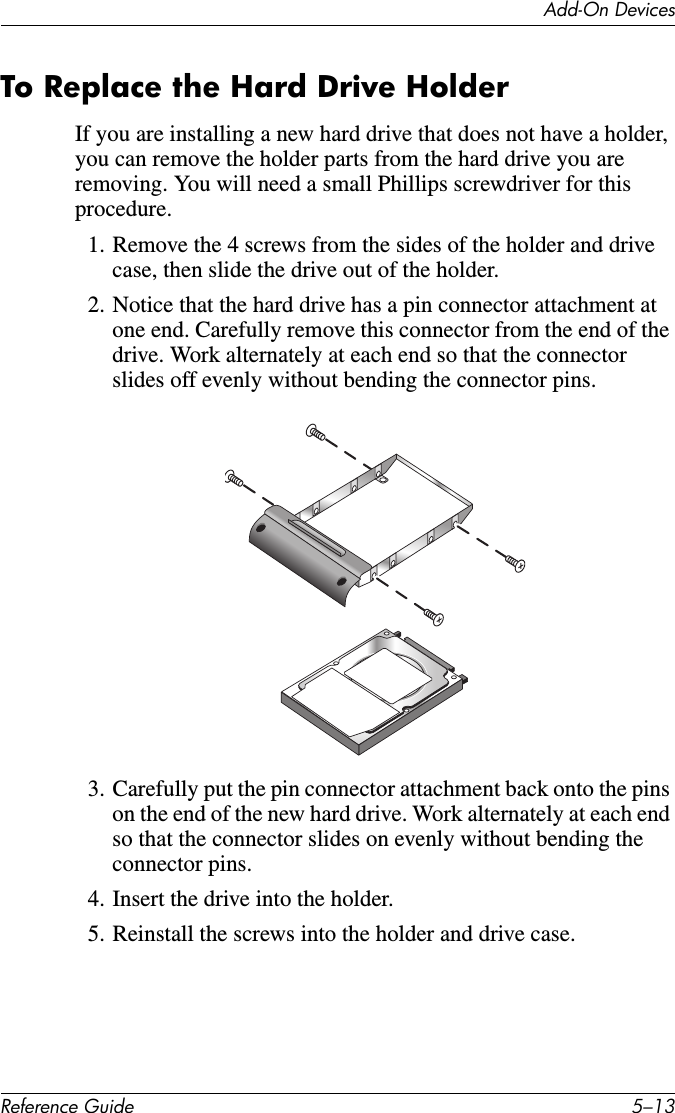 Add-On DevicesReference Guide 5–13To Replace the Hard Drive HolderIf you are installing a new hard drive that does not have a holder, you can remove the holder parts from the hard drive you are removing. You will need a small Phillips screwdriver for this procedure. 1. Remove the 4 screws from the sides of the holder and drive case, then slide the drive out of the holder.2. Notice that the hard drive has a pin connector attachment at one end. Carefully remove this connector from the end of the drive. Work alternately at each end so that the connector slides off evenly without bending the connector pins.3. Carefully put the pin connector attachment back onto the pins on the end of the new hard drive. Work alternately at each end so that the connector slides on evenly without bending the connector pins. 4. Insert the drive into the holder.5. Reinstall the screws into the holder and drive case.