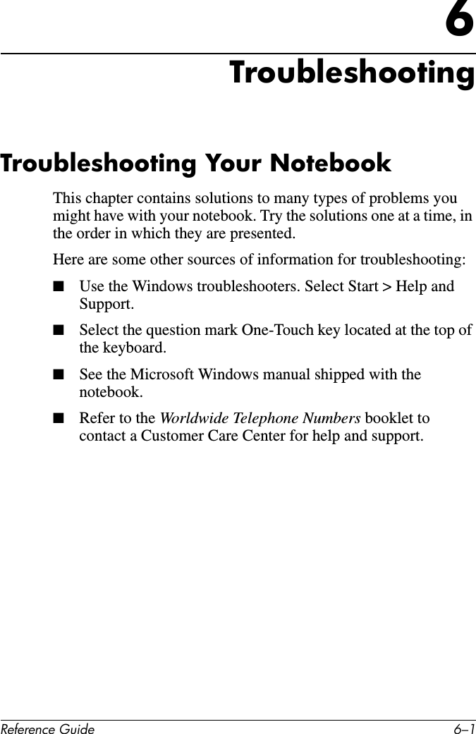 Reference Guide 6–16TroubleshootingTroubleshooting Your NotebookThis chapter contains solutions to many types of problems you might have with your notebook. Try the solutions one at a time, in the order in which they are presented.Here are some other sources of information for troubleshooting:■Use the Windows troubleshooters. Select Start &gt; Help and Support.■Select the question mark One-Touch key located at the top of the keyboard.■See the Microsoft Windows manual shipped with the notebook.■Refer to the Worldwide Telephone Numbers booklet to contact a Customer Care Center for help and support.