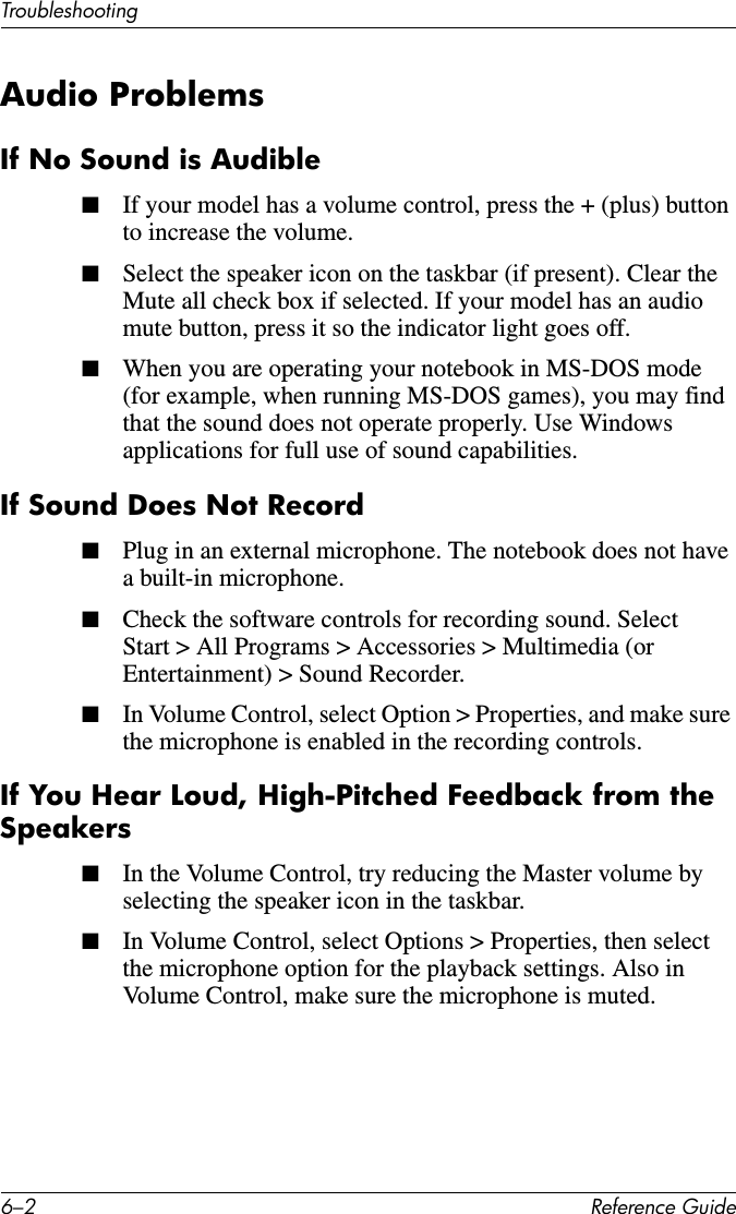 6–2 Reference GuideTroubleshootingAudio ProblemsIf No Sound is Audible■If your model has a volume control, press the + (plus) button to increase the volume. ■Select the speaker icon on the taskbar (if present). Clear the Mute all check box if selected. If your model has an audio mute button, press it so the indicator light goes off.■When you are operating your notebook in MS-DOS mode (for example, when running MS-DOS games), you may find that the sound does not operate properly. Use Windows applications for full use of sound capabilities. If Sound Does Not Record■Plug in an external microphone. The notebook does not have a built-in microphone.■Check the software controls for recording sound. Select Start &gt; All Programs &gt; Accessories &gt; Multimedia (or Entertainment) &gt; Sound Recorder.■In Volume Control, select Option &gt; Properties, and make sure the microphone is enabled in the recording controls.If You Hear Loud, High-Pitched Feedback from the Speakers■In the Volume Control, try reducing the Master volume by selecting the speaker icon in the taskbar.■In Volume Control, select Options &gt; Properties, then select the microphone option for the playback settings. Also in Volume Control, make sure the microphone is muted.