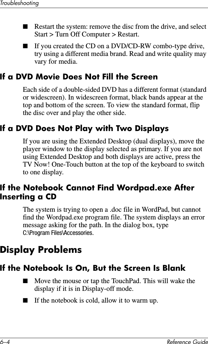 6–4 Reference GuideTroubleshooting■Restart the system: remove the disc from the drive, and select Start &gt; Turn Off Computer &gt; Restart.■If you created the CD on a DVD/CD-RW combo-type drive, try using a different media brand. Read and write quality may vary for media.If a DVD Movie Does Not Fill the ScreenEach side of a double-sided DVD has a different format (standard or widescreen). In widescreen format, black bands appear at the top and bottom of the screen. To view the standard format, flip the disc over and play the other side.If a DVD Does Not Play with Two DisplaysIf you are using the Extended Desktop (dual displays), move the player window to the display selected as primary. If you are not using Extended Desktop and both displays are active, press the TV Now! One-Touch button at the top of the keyboard to switch to one display.If the Notebook Cannot Find Wordpad.exe After Inserting a CDThe system is trying to open a .doc file in WordPad, but cannot find the Wordpad.exe program file. The system displays an error message asking for the path. In the dialog box, type C:\Program Files\Accessories.Display ProblemsIf the Notebook Is On, But the Screen Is Blank■Move the mouse or tap the TouchPad. This will wake the display if it is in Display-off mode. ■If the notebook is cold, allow it to warm up.