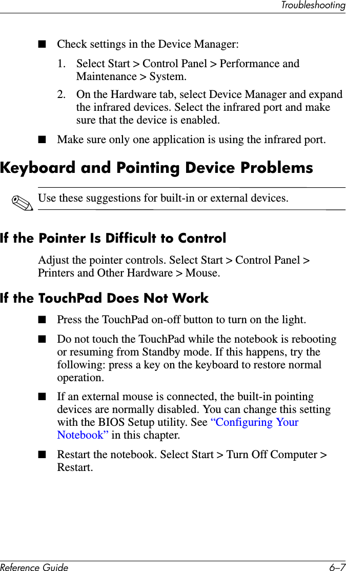 TroubleshootingReference Guide 6–7■Check settings in the Device Manager:1. Select Start &gt; Control Panel &gt; Performance and Maintenance &gt; System.2. On the Hardware tab, select Device Manager and expand the infrared devices. Select the infrared port and make sure that the device is enabled.■Make sure only one application is using the infrared port.Keyboard and Pointing Device Problems✎Use these suggestions for built-in or external devices.If the Pointer Is Difficult to ControlAdjust the pointer controls. Select Start &gt; Control Panel &gt; Printers and Other Hardware &gt; Mouse.If the TouchPad Does Not Work■Press the TouchPad on-off button to turn on the light.■Do not touch the TouchPad while the notebook is rebooting or resuming from Standby mode. If this happens, try the following: press a key on the keyboard to restore normal operation.■If an external mouse is connected, the built-in pointing devices are normally disabled. You can change this setting with the BIOS Setup utility. See “Configuring Your Notebook” in this chapter.■Restart the notebook. Select Start &gt; Turn Off Computer &gt; Restart.