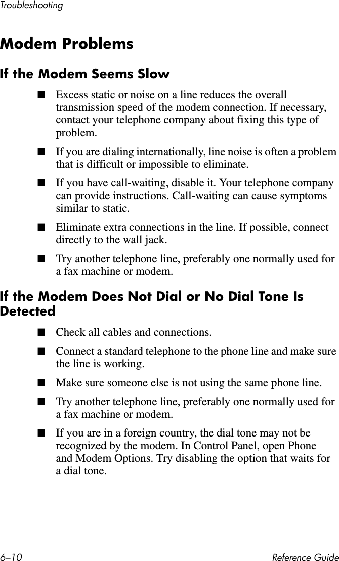 6–10 Reference GuideTroubleshootingModem ProblemsIf the Modem Seems Slow■Excess static or noise on a line reduces the overall transmission speed of the modem connection. If necessary, contact your telephone company about fixing this type of problem. ■If you are dialing internationally, line noise is often a problem that is difficult or impossible to eliminate.■If you have call-waiting, disable it. Your telephone company can provide instructions. Call-waiting can cause symptoms similar to static.■Eliminate extra connections in the line. If possible, connect directly to the wall jack.■Try another telephone line, preferably one normally used for a fax machine or modem.If the Modem Does Not Dial or No Dial Tone Is Detected■Check all cables and connections.■Connect a standard telephone to the phone line and make sure the line is working.■Make sure someone else is not using the same phone line.■Try another telephone line, preferably one normally used for a fax machine or modem.■If you are in a foreign country, the dial tone may not be recognized by the modem. In Control Panel, open Phone and Modem Options. Try disabling the option that waits for a dial tone.