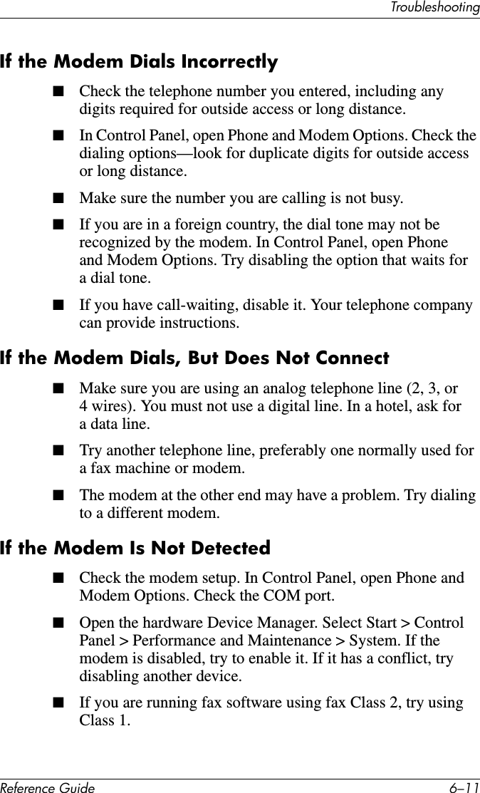 TroubleshootingReference Guide 6–11If the Modem Dials Incorrectly■Check the telephone number you entered, including any digits required for outside access or long distance.■In Control Panel, open Phone and Modem Options. Check the dialing options—look for duplicate digits for outside access or long distance.■Make sure the number you are calling is not busy.■If you are in a foreign country, the dial tone may not be recognized by the modem. In Control Panel, open Phone and Modem Options. Try disabling the option that waits for a dial tone.■If you have call-waiting, disable it. Your telephone company can provide instructions.If the Modem Dials, But Does Not Connect■Make sure you are using an analog telephone line (2, 3, or 4 wires). You must not use a digital line. In a hotel, ask for a data line.■Try another telephone line, preferably one normally used for a fax machine or modem.■The modem at the other end may have a problem. Try dialing to a different modem.If the Modem Is Not Detected■Check the modem setup. In Control Panel, open Phone and Modem Options. Check the COM port.■Open the hardware Device Manager. Select Start &gt; Control Panel &gt; Performance and Maintenance &gt; System. If the modem is disabled, try to enable it. If it has a conflict, try disabling another device.■If you are running fax software using fax Class 2, try using Class 1.