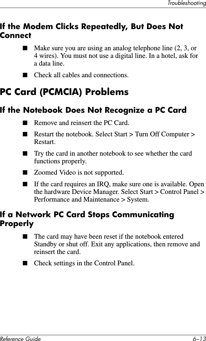 TroubleshootingReference Guide 6–13If the Modem Clicks Repeatedly, But Does Not Connect■Make sure you are using an analog telephone line (2, 3, or 4 wires). You must not use a digital line. In a hotel, ask for a data line.■Check all cables and connections.PC Card (PCMCIA) ProblemsIf the Notebook Does Not Recognize a PC Card■Remove and reinsert the PC Card.■Restart the notebook. Select Start &gt; Turn Off Computer &gt; Restart.■Try the card in another notebook to see whether the card functions properly.■Zoomed Video is not supported.■If the card requires an IRQ, make sure one is available. Open the hardware Device Manager. Select Start &gt; Control Panel &gt; Performance and Maintenance &gt; System.If a Network PC Card Stops Communicating Properly■The card may have been reset if the notebook entered Standby or shut off. Exit any applications, then remove and reinsert the card.■Check settings in the Control Panel.