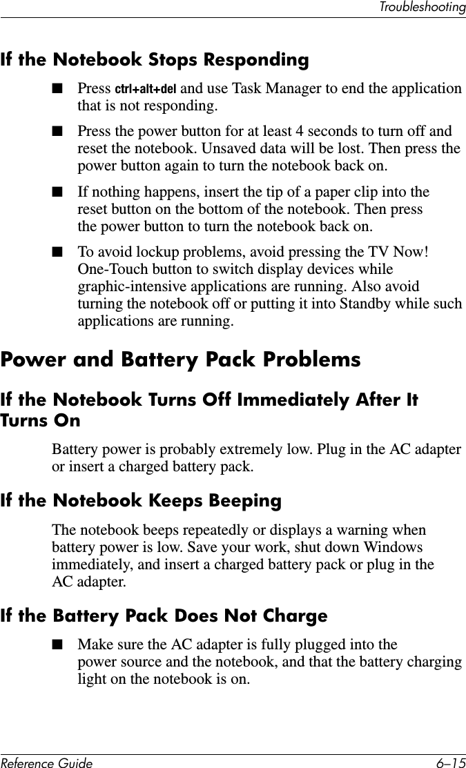 TroubleshootingReference Guide 6–15If the Notebook Stops Responding■Press ctrl+alt+del and use Task Manager to end the application that is not responding.■Press the power button for at least 4 seconds to turn off and reset the notebook. Unsaved data will be lost. Then press the power button again to turn the notebook back on.■If nothing happens, insert the tip of a paper clip into the reset button on the bottom of the notebook. Then press the power button to turn the notebook back on.■To avoid lockup problems, avoid pressing the TV Now! One-Touch button to switch display devices while graphic-intensive applications are running. Also avoid turning the notebook off or putting it into Standby while such applications are running.Power and Battery Pack ProblemsIf the Notebook Turns Off Immediately After It Turns OnBattery power is probably extremely low. Plug in the AC adapter or insert a charged battery pack. If the Notebook Keeps BeepingThe notebook beeps repeatedly or displays a warning when battery power is low. Save your work, shut down Windows immediately, and insert a charged battery pack or plug in the AC adapter.If the Battery Pack Does Not Charge■Make sure the AC adapter is fully plugged into the power source and the notebook, and that the battery charging light on the notebook is on.