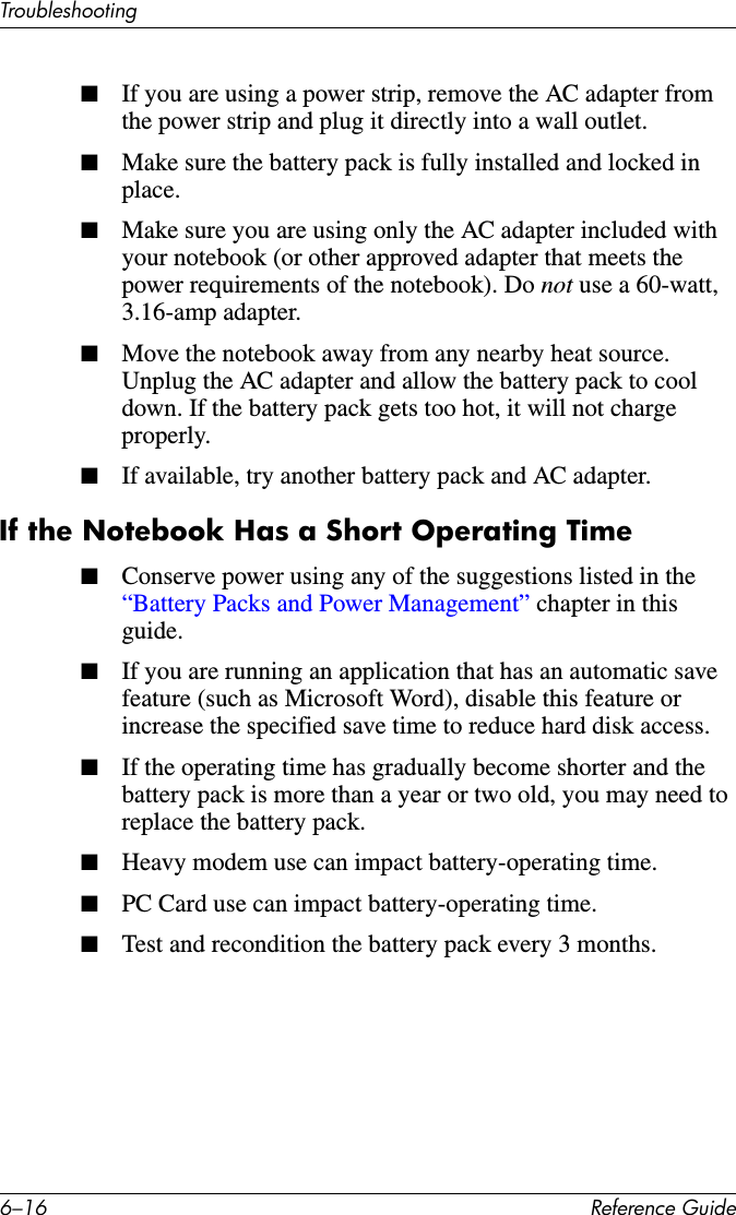 6–16 Reference GuideTroubleshooting■If you are using a power strip, remove the AC adapter from the power strip and plug it directly into a wall outlet.■Make sure the battery pack is fully installed and locked in place.■Make sure you are using only the AC adapter included with your notebook (or other approved adapter that meets the power requirements of the notebook). Do not use a 60-watt, 3.16-amp adapter.■Move the notebook away from any nearby heat source. Unplug the AC adapter and allow the battery pack to cool down. If the battery pack gets too hot, it will not charge properly.■If available, try another battery pack and AC adapter.If the Notebook Has a Short Operating Time■Conserve power using any of the suggestions listed in the “Battery Packs and Power Management” chapter in this guide.■If you are running an application that has an automatic save feature (such as Microsoft Word), disable this feature or increase the specified save time to reduce hard disk access.■If the operating time has gradually become shorter and the battery pack is more than a year or two old, you may need to replace the battery pack.■Heavy modem use can impact battery-operating time.■PC Card use can impact battery-operating time.■Test and recondition the battery pack every 3 months.