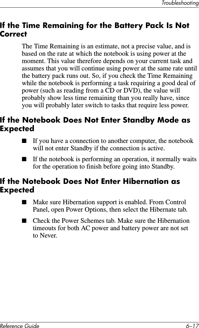 TroubleshootingReference Guide 6–17If the Time Remaining for the Battery Pack Is Not CorrectThe Time Remaining is an estimate, not a precise value, and is based on the rate at which the notebook is using power at the moment. This value therefore depends on your current task and assumes that you will continue using power at the same rate until the battery pack runs out. So, if you check the Time Remaining while the notebook is performing a task requiring a good deal of power (such as reading from a CD or DVD), the value will probably show less time remaining than you really have, since you will probably later switch to tasks that require less power.If the Notebook Does Not Enter Standby Mode as Expected■If you have a connection to another computer, the notebook will not enter Standby if the connection is active.■If the notebook is performing an operation, it normally waits for the operation to finish before going into Standby.If the Notebook Does Not Enter Hibernation as Expected■Make sure Hibernation support is enabled. From Control Panel, open Power Options, then select the Hibernate tab.■Check the Power Schemes tab. Make sure the Hibernation timeouts for both AC power and battery power are not set to Never.