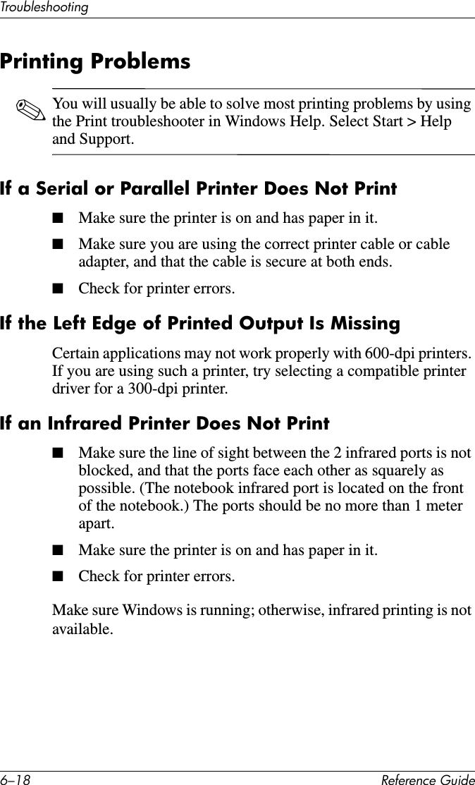 6–18 Reference GuideTroubleshootingPrinting Problems✎You will usually be able to solve most printing problems by using the Print troubleshooter in Windows Help. Select Start &gt; Help and Support.If a Serial or Parallel Printer Does Not Print■Make sure the printer is on and has paper in it.■Make sure you are using the correct printer cable or cable adapter, and that the cable is secure at both ends.■Check for printer errors.If the Left Edge of Printed Output Is MissingCertain applications may not work properly with 600-dpi printers. If you are using such a printer, try selecting a compatible printer driver for a 300-dpi printer.If an Infrared Printer Does Not Print■Make sure the line of sight between the 2 infrared ports is not blocked, and that the ports face each other as squarely as possible. (The notebook infrared port is located on the front of the notebook.) The ports should be no more than 1 meter apart.■Make sure the printer is on and has paper in it.■Check for printer errors.Make sure Windows is running; otherwise, infrared printing is not available.