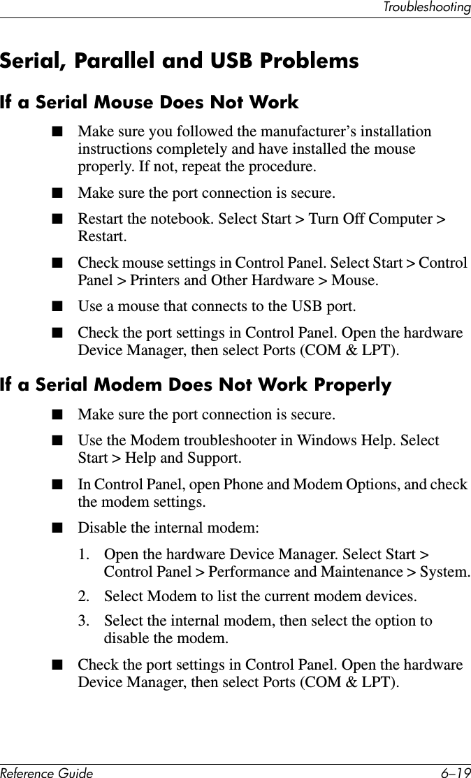 TroubleshootingReference Guide 6–19Serial, Parallel and USB ProblemsIf a Serial Mouse Does Not Work■Make sure you followed the manufacturer’s installation instructions completely and have installed the mouse properly. If not, repeat the procedure. ■Make sure the port connection is secure.■Restart the notebook. Select Start &gt; Turn Off Computer &gt; Restart.■Check mouse settings in Control Panel. Select Start &gt; Control Panel &gt; Printers and Other Hardware &gt; Mouse.■Use a mouse that connects to the USB port. ■Check the port settings in Control Panel. Open the hardware Device Manager, then select Ports (COM &amp; LPT). If a Serial Modem Does Not Work Properly■Make sure the port connection is secure.■Use the Modem troubleshooter in Windows Help. Select Start &gt; Help and Support.■In Control Panel, open Phone and Modem Options, and check the modem settings.■Disable the internal modem: 1. Open the hardware Device Manager. Select Start &gt; Control Panel &gt; Performance and Maintenance &gt; System.2. Select Modem to list the current modem devices.3. Select the internal modem, then select the option to disable the modem.■Check the port settings in Control Panel. Open the hardware Device Manager, then select Ports (COM &amp; LPT).