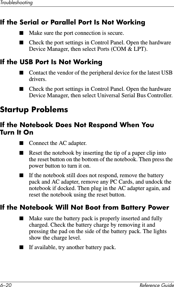 6–20 Reference GuideTroubleshootingIf the Serial or Parallel Port Is Not Working■Make sure the port connection is secure.■Check the port settings in Control Panel. Open the hardware Device Manager, then select Ports (COM &amp; LPT).If the USB Port Is Not Working■Contact the vendor of the peripheral device for the latest USB drivers.■Check the port settings in Control Panel. Open the hardware Device Manager, then select Universal Serial Bus Controller.Startup ProblemsIf the Notebook Does Not Respond When You Turn It On■Connect the AC adapter. ■Reset the notebook by inserting the tip of a paper clip into the reset button on the bottom of the notebook. Then press the power button to turn it on.■If the notebook still does not respond, remove the battery pack and AC adapter, remove any PC Cards, and undock the notebook if docked. Then plug in the AC adapter again, and reset the notebook using the reset button.If the Notebook Will Not Boot from Battery Power■Make sure the battery pack is properly inserted and fully charged. Check the battery charge by removing it and pressing the pad on the side of the battery pack. The lights show the charge level.■If available, try another battery pack.