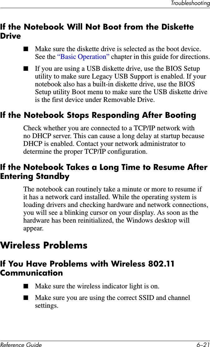 TroubleshootingReference Guide 6–21If the Notebook Will Not Boot from the Diskette Drive■Make sure the diskette drive is selected as the boot device. See the “Basic Operation” chapter in this guide for directions.■If you are using a USB diskette drive, use the BIOS Setup utility to make sure Legacy USB Support is enabled. If your notebook also has a built-in diskette drive, use the BIOS Setup utility Boot menu to make sure the USB diskette drive is the first device under Removable Drive.If the Notebook Stops Responding After BootingCheck whether you are connected to a TCP/IP network with no DHCP server. This can cause a long delay at startup because DHCP is enabled. Contact your network administrator to determine the proper TCP/IP configuration.If the Notebook Takes a Long Time to Resume After Entering StandbyThe notebook can routinely take a minute or more to resume if it has a network card installed. While the operating system is loading drivers and checking hardware and network connections, you will see a blinking cursor on your display. As soon as the hardware has been reinitialized, the Windows desktop will appear. Wireless ProblemsIf You Have Problems with Wireless 802.11 Communication■Make sure the wireless indicator light is on.■Make sure you are using the correct SSID and channel settings. 