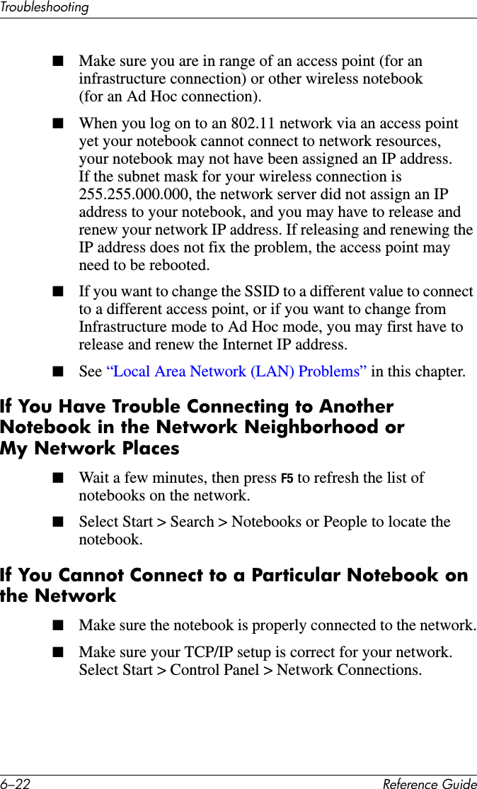 6–22 Reference GuideTroubleshooting■Make sure you are in range of an access point (for an infrastructure connection) or other wireless notebook (for an Ad Hoc connection).■When you log on to an 802.11 network via an access point yet your notebook cannot connect to network resources, your notebook may not have been assigned an IP address. If the subnet mask for your wireless connection is 255.255.000.000, the network server did not assign an IP address to your notebook, and you may have to release and renew your network IP address. If releasing and renewing the IP address does not fix the problem, the access point may need to be rebooted.■If you want to change the SSID to a different value to connect to a different access point, or if you want to change from Infrastructure mode to Ad Hoc mode, you may first have to release and renew the Internet IP address.■See “Local Area Network (LAN) Problems” in this chapter.If You Have Trouble Connecting to Another Notebook in the Network Neighborhood or My Network Places■Wait a few minutes, then press F5 to refresh the list of notebooks on the network.■Select Start &gt; Search &gt; Notebooks or People to locate the notebook.If You Cannot Connect to a Particular Notebook on the Network■Make sure the notebook is properly connected to the network.■Make sure your TCP/IP setup is correct for your network. Select Start &gt; Control Panel &gt; Network Connections.