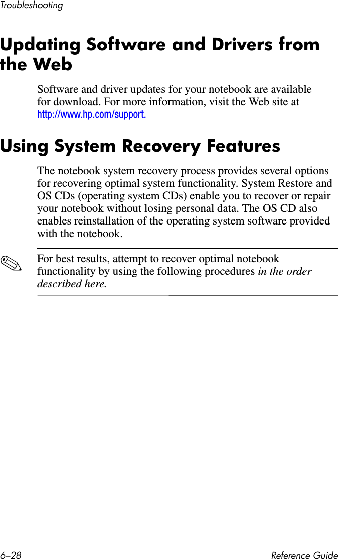 6–28 Reference GuideTroubleshootingUpdating Software and Drivers from the WebSoftware and driver updates for your notebook are available for download. For more information, visit the Web site at http://www.hp.com/support.Using System Recovery FeaturesThe notebook system recovery process provides several options for recovering optimal system functionality. System Restore and OS CDs (operating system CDs) enable you to recover or repair your notebook without losing personal data. The OS CD also enables reinstallation of the operating system software provided with the notebook. ✎For best results, attempt to recover optimal notebook functionality by using the following procedures in the order described here.