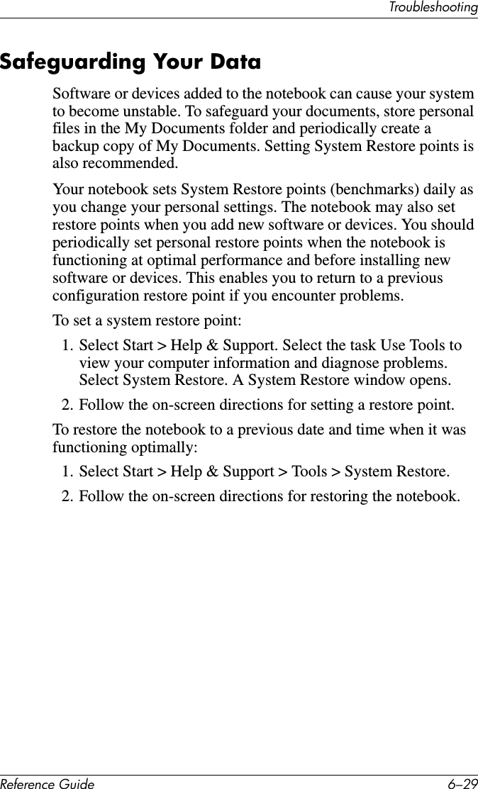 TroubleshootingReference Guide 6–29Safeguarding Your DataSoftware or devices added to the notebook can cause your system to become unstable. To safeguard your documents, store personal files in the My Documents folder and periodically create a backup copy of My Documents. Setting System Restore points is also recommended.Your notebook sets System Restore points (benchmarks) daily as you change your personal settings. The notebook may also set restore points when you add new software or devices. You should periodically set personal restore points when the notebook is functioning at optimal performance and before installing new software or devices. This enables you to return to a previous configuration restore point if you encounter problems.To set a system restore point:1. Select Start &gt; Help &amp; Support. Select the task Use Tools to view your computer information and diagnose problems. Select System Restore. A System Restore window opens.2. Follow the on-screen directions for setting a restore point.To restore the notebook to a previous date and time when it was functioning optimally:1. Select Start &gt; Help &amp; Support &gt; Tools &gt; System Restore.2. Follow the on-screen directions for restoring the notebook. 
