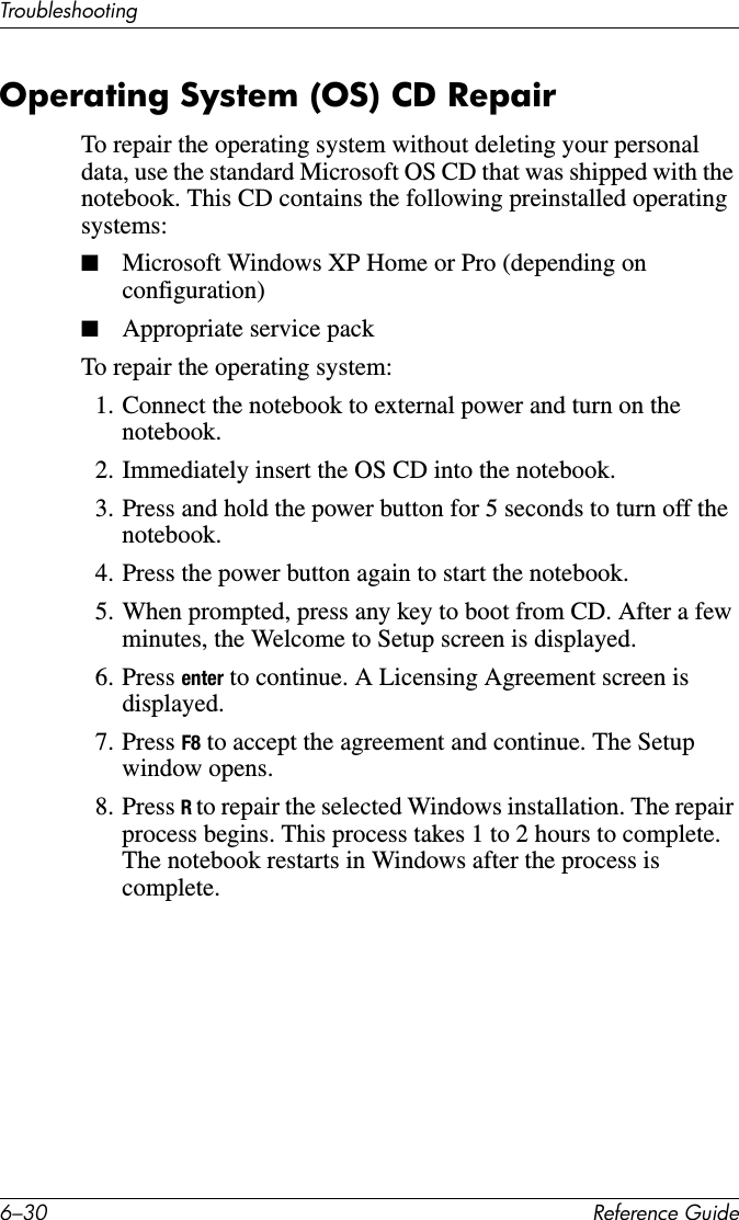 6–30 Reference GuideTroubleshootingOperating System (OS) CD RepairTo repair the operating system without deleting your personal data, use the standard Microsoft OS CD that was shipped with the notebook. This CD contains the following preinstalled operating systems:■Microsoft Windows XP Home or Pro (depending on configuration)■Appropriate service packTo repair the operating system:1. Connect the notebook to external power and turn on the notebook.2. Immediately insert the OS CD into the notebook.3. Press and hold the power button for 5 seconds to turn off the notebook.4. Press the power button again to start the notebook.5. When prompted, press any key to boot from CD. After a few minutes, the Welcome to Setup screen is displayed.6. Press enter to continue. A Licensing Agreement screen is displayed.7. Press F8 to accept the agreement and continue. The Setup window opens.8. Press R to repair the selected Windows installation. The repair process begins. This process takes 1 to 2 hours to complete. The notebook restarts in Windows after the process is complete.