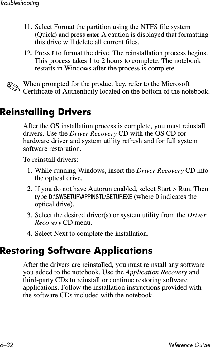 6–32 Reference GuideTroubleshooting11. Select Format the partition using the NTFS file system (Quick) and press enter. A caution is displayed that formatting this drive will delete all current files.12. Press F to format the drive. The reinstallation process begins. This process takes 1 to 2 hours to complete. The notebook restarts in Windows after the process is complete.✎When prompted for the product key, refer to the Microsoft Certificate of Authenticity located on the bottom of the notebook.Reinstalling DriversAfter the OS installation process is complete, you must reinstall drivers. Use the Driver Recovery CD with the OS CD for hardware driver and system utility refresh and for full system software restoration.To reinstall drivers:1. While running Windows, insert the Driver Recovery CD into the optical drive.2. If you do not have Autorun enabled, select Start &gt; Run. Then type D:\SWSETUP\APPINSTL\SETUP.EXE (where D indicates the optical drive).3. Select the desired driver(s) or system utility from the Driver Recovery CD menu.4. Select Next to complete the installation.Restoring Software ApplicationsAfter the drivers are reinstalled, you must reinstall any software you added to the notebook. Use the Application Recovery and third-party CDs to reinstall or continue restoring software applications. Follow the installation instructions provided with the software CDs included with the notebook.