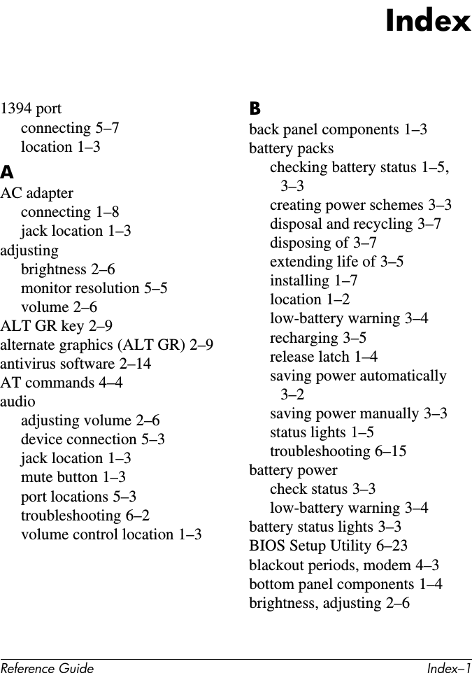 Reference Guide Index–1Index1394 portconnecting 5–7location 1–3AAC adapterconnecting 1–8jack location 1–3adjustingbrightness 2–6monitor resolution 5–5volume 2–6ALT GR key 2–9alternate graphics (ALT GR) 2–9antivirus software 2–14AT commands 4–4audioadjusting volume 2–6device connection 5–3jack location 1–3mute button 1–3port locations 5–3troubleshooting 6–2volume control location 1–3Bback panel components 1–3battery packschecking battery status 1–5, 3–3creating power schemes 3–3disposal and recycling 3–7disposing of 3–7extending life of 3–5installing 1–7location 1–2low-battery warning 3–4recharging 3–5release latch 1–4saving power automatically 3–2saving power manually 3–3status lights 1–5troubleshooting 6–15battery powercheck status 3–3low-battery warning 3–4battery status lights 3–3BIOS Setup Utility 6–23blackout periods, modem 4–3bottom panel components 1–4brightness, adjusting 2–6