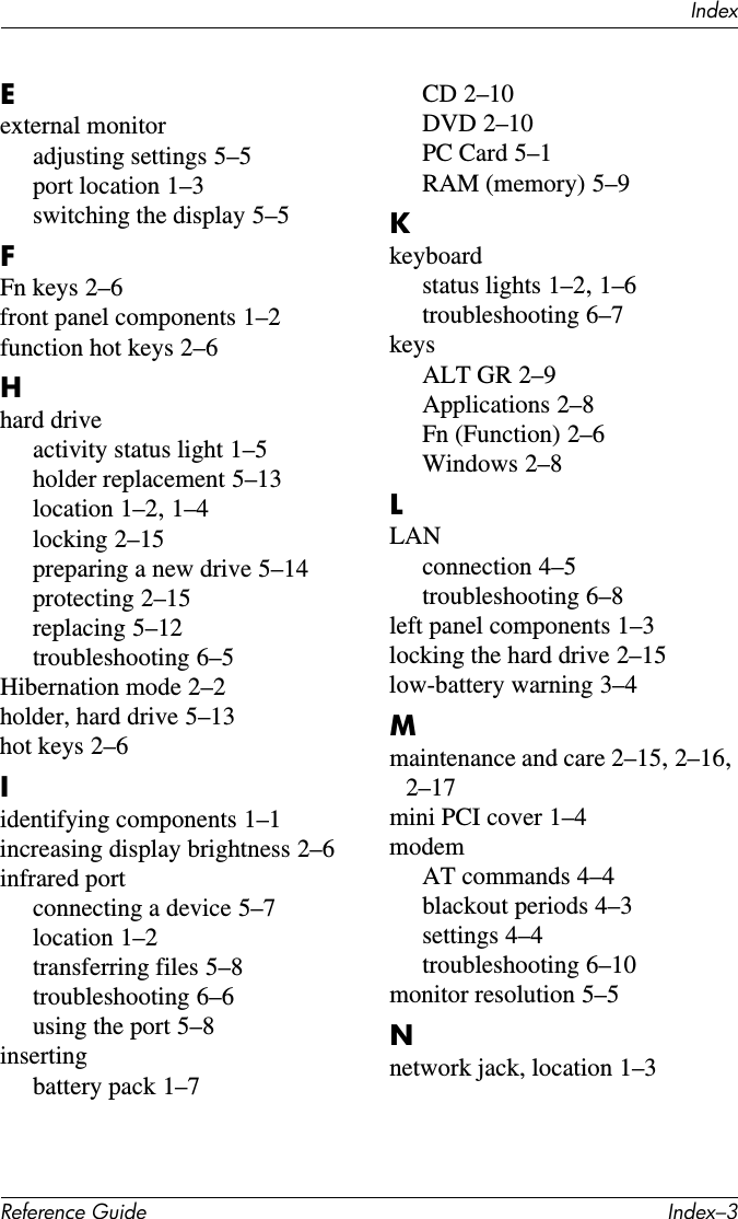 IndexReference Guide Index–3Eexternal monitoradjusting settings 5–5port location 1–3switching the display 5–5FFn keys 2–6front panel components 1–2function hot keys 2–6Hhard driveactivity status light 1–5holder replacement 5–13location 1–2, 1–4locking 2–15preparing a new drive 5–14protecting 2–15replacing 5–12troubleshooting 6–5Hibernation mode 2–2holder, hard drive 5–13hot keys 2–6Iidentifying components 1–1increasing display brightness 2–6infrared portconnecting a device 5–7location 1–2transferring files 5–8troubleshooting 6–6using the port 5–8insertingbattery pack 1–7CD 2–10DVD 2–10PC Card 5–1RAM (memory) 5–9Kkeyboardstatus lights 1–2, 1–6troubleshooting 6–7keysALT GR 2–9Applications 2–8Fn (Function) 2–6Windows 2–8LLANconnection 4–5troubleshooting 6–8left panel components 1–3locking the hard drive 2–15low-battery warning 3–4Mmaintenance and care 2–15, 2–16, 2–17mini PCI cover 1–4modemAT commands 4–4blackout periods 4–3settings 4–4troubleshooting 6–10monitor resolution 5–5Nnetwork jack, location 1–3