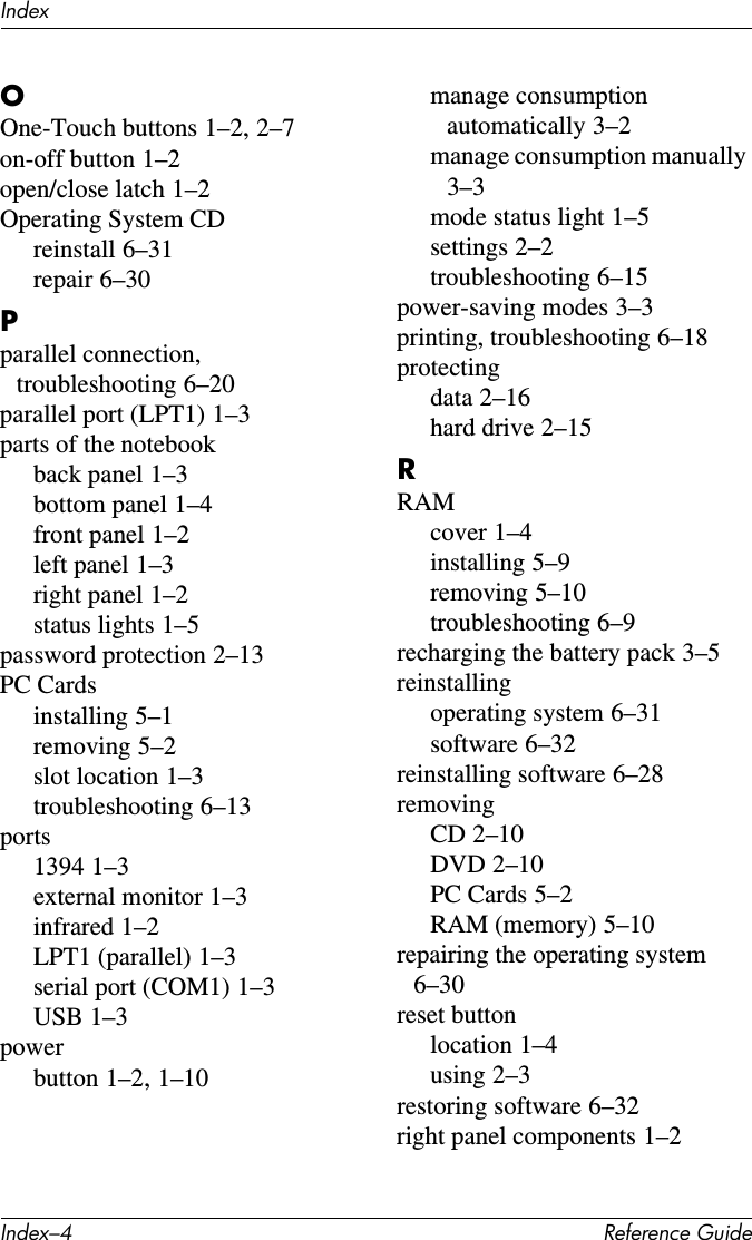 Index–4 Reference GuideIndexOOne-Touch buttons 1–2, 2–7on-off button 1–2open/close latch 1–2Operating System CDreinstall 6–31repair 6–30Pparallel connection, troubleshooting 6–20parallel port (LPT1) 1–3parts of the notebookback panel 1–3bottom panel 1–4front panel 1–2left panel 1–3right panel 1–2status lights 1–5password protection 2–13PC Cardsinstalling 5–1removing 5–2slot location 1–3troubleshooting 6–13ports1394 1–3external monitor 1–3infrared 1–2LPT1 (parallel) 1–3serial port (COM1) 1–3USB 1–3powerbutton 1–2, 1–10manage consumption automatically 3–2manage consumption manually 3–3mode status light 1–5settings 2–2troubleshooting 6–15power-saving modes 3–3printing, troubleshooting 6–18protectingdata 2–16hard drive 2–15RRAMcover 1–4installing 5–9removing 5–10troubleshooting 6–9recharging the battery pack 3–5reinstallingoperating system 6–31software 6–32reinstalling software 6–28removingCD 2–10DVD 2–10PC Cards 5–2RAM (memory) 5–10repairing the operating system 6–30reset buttonlocation 1–4using 2–3restoring software 6–32right panel components 1–2