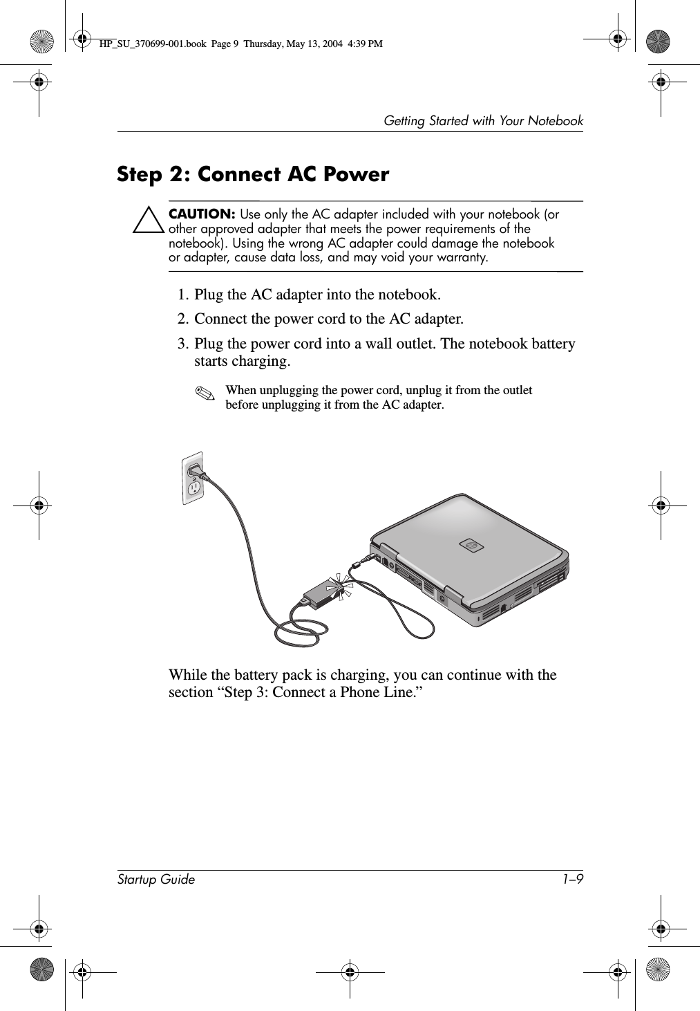 Getting Started with Your NotebookStartup Guide 1–9Step 2: Connect AC Power ÄCAUTION: Use only the AC adapter included with your notebook (or other approved adapter that meets the power requirements of the notebook). Using the wrong AC adapter could damage the notebook or adapter, cause data loss, and may void your warranty.1. Plug the AC adapter into the notebook.2. Connect the power cord to the AC adapter.3. Plug the power cord into a wall outlet. The notebook battery starts charging.✎When unplugging the power cord, unplug it from the outlet before unplugging it from the AC adapter.While the battery pack is charging, you can continue with the section “Step 3: Connect a Phone Line.”HP_SU_370699-001.book  Page 9  Thursday, May 13, 2004  4:39 PM
