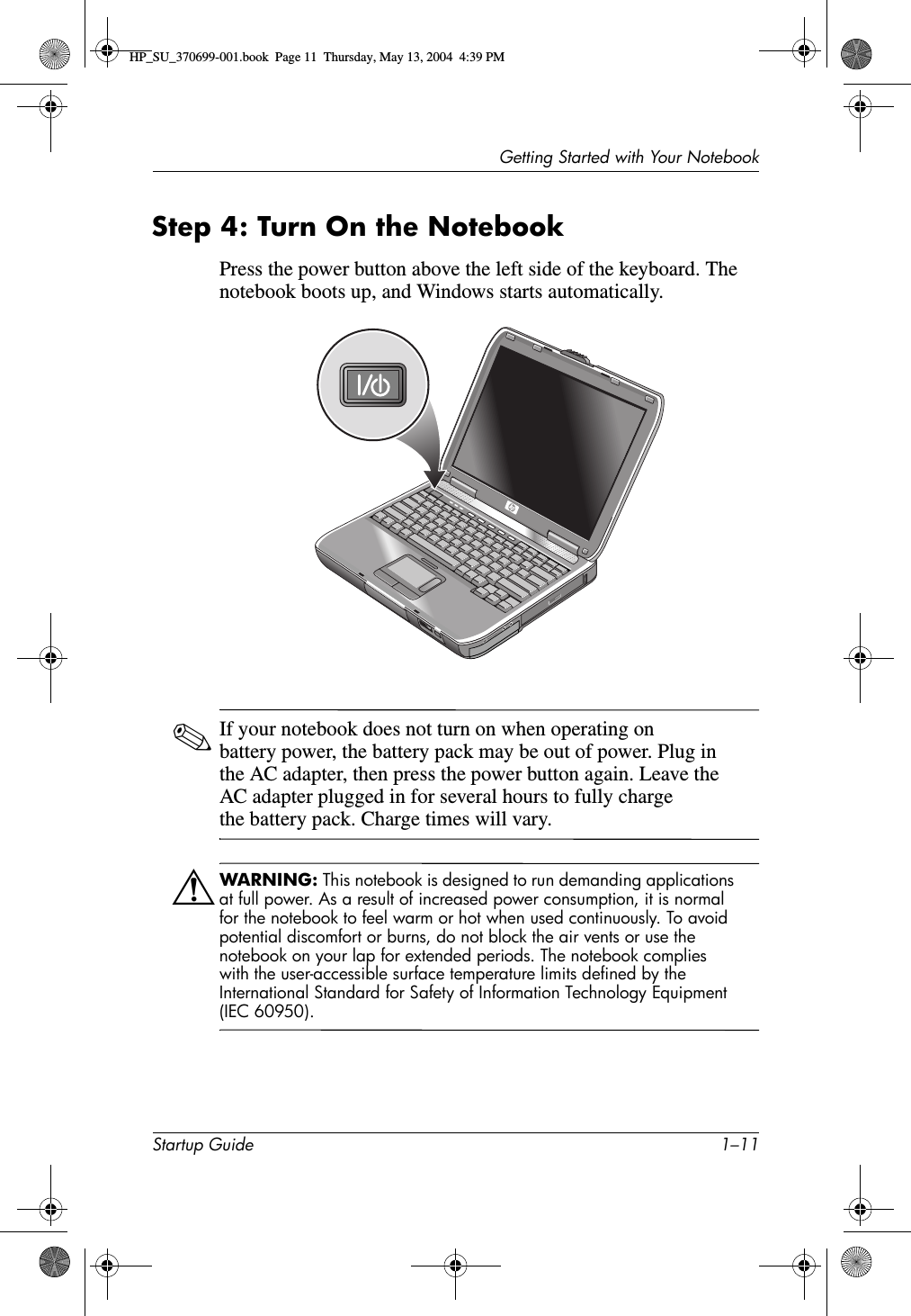 Getting Started with Your NotebookStartup Guide 1–11Step 4: Turn On the NotebookPress the power button above the left side of the keyboard. The notebook boots up, and Windows starts automatically.✎If your notebook does not turn on when operating on battery power, the battery pack may be out of power. Plug in the AC adapter, then press the power button again. Leave the AC adapter plugged in for several hours to fully charge the battery pack. Charge times will vary.ÅWARNING: This notebook is designed to run demanding applications at full power. As a result of increased power consumption, it is normal for the notebook to feel warm or hot when used continuously. To avoid potential discomfort or burns, do not block the air vents or use the notebook on your lap for extended periods. The notebook complies with the user-accessible surface temperature limits defined by the International Standard for Safety of Information Technology Equipment (IEC 60950).HP_SU_370699-001.book  Page 11  Thursday, May 13, 2004  4:39 PM