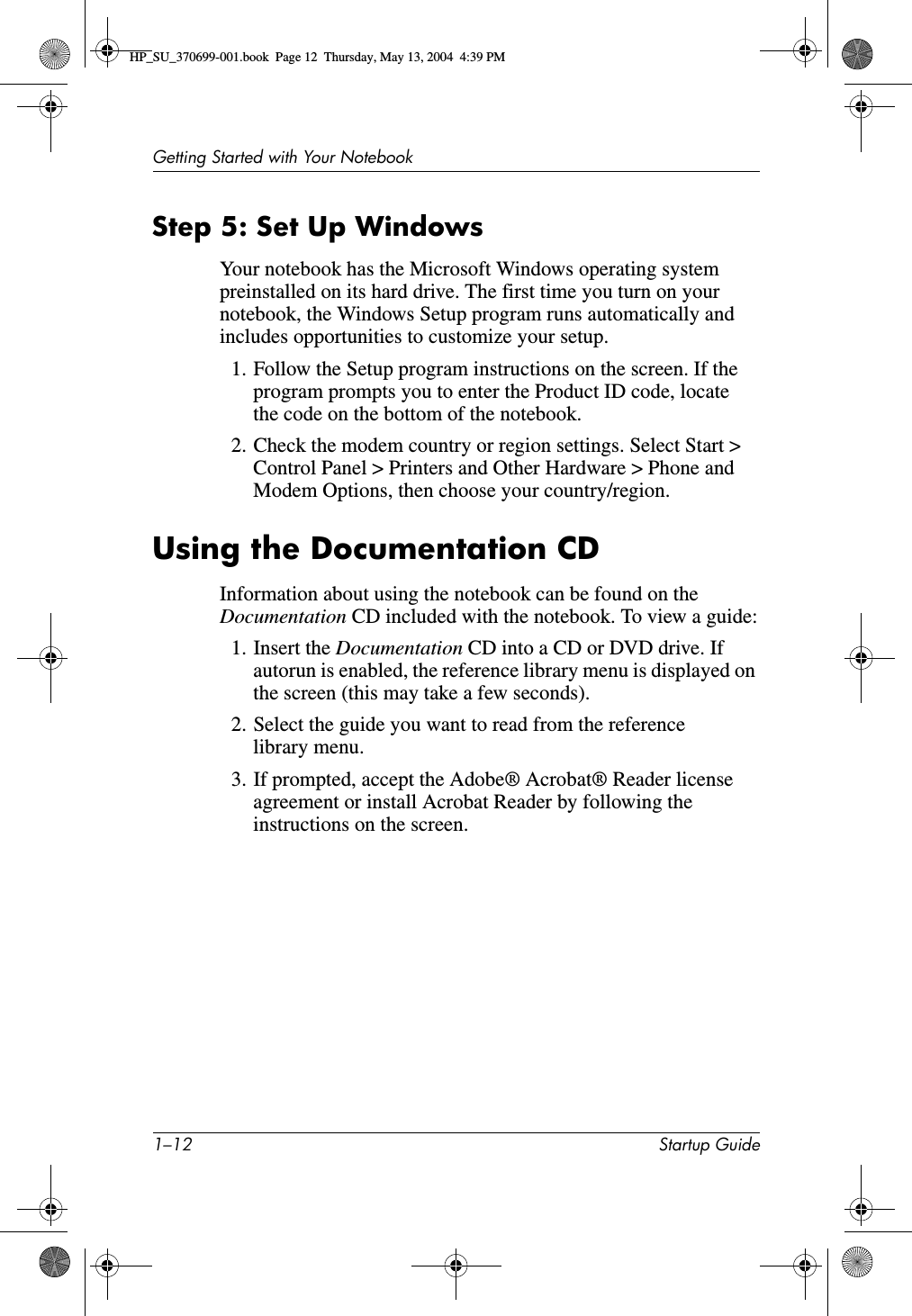 1–12 Startup GuideGetting Started with Your NotebookStep 5: Set Up WindowsYour notebook has the Microsoft Windows operating system preinstalled on its hard drive. The first time you turn on your notebook, the Windows Setup program runs automatically and includes opportunities to customize your setup.1. Follow the Setup program instructions on the screen. If the program prompts you to enter the Product ID code, locate the code on the bottom of the notebook.2. Check the modem country or region settings. Select Start &gt; Control Panel &gt; Printers and Other Hardware &gt; Phone and Modem Options, then choose your country/region.Using the Documentation CDInformation about using the notebook can be found on the Documentation CD included with the notebook. To view a guide:1. Insert the Documentation CD into a CD or DVD drive. If autorun is enabled, the reference library menu is displayed on the screen (this may take a few seconds).2. Select the guide you want to read from the reference library menu.3. If prompted, accept the Adobe® Acrobat® Reader license agreement or install Acrobat Reader by following the instructions on the screen.HP_SU_370699-001.book  Page 12  Thursday, May 13, 2004  4:39 PM