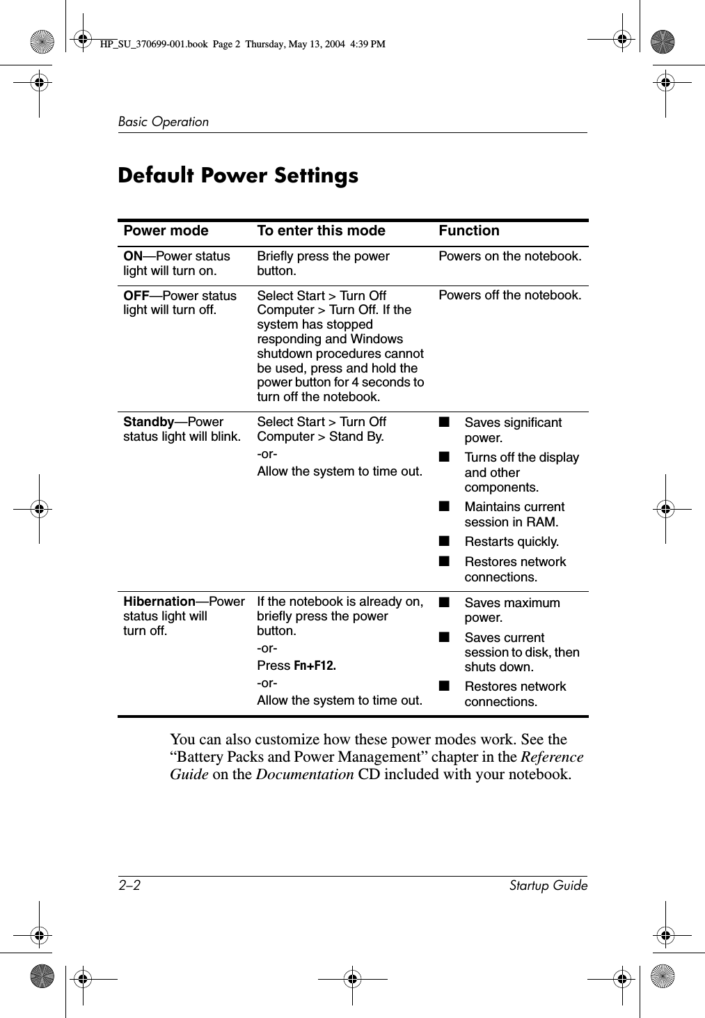 2–2 Startup GuideBasic OperationDefault Power SettingsYou can also customize how these power modes work. See the “Battery Packs and Power Management” chapter in the Reference Guide on the Documentation CD included with your notebook.Power mode To enter this mode FunctionON—Power status light will turn on. Briefly press the power button. Powers on the notebook.OFF—Power status light will turn off. Select Start &gt; Turn Off Computer &gt; Turn Off. If the system has stopped responding and Windows shutdown procedures cannot be used, press and hold the power button for 4 seconds to turn off the notebook.Powers off the notebook.Standby—Power status light will blink. Select Start &gt; Turn Off Computer &gt; Stand By.-or-Allow the system to time out. ■Saves significant power.■Turns off the display and other components.■Maintains current session in RAM.■Restarts quickly.■Restores network connections.Hibernation—Power status light will turn off.If the notebook is already on, briefly press the power button.-or-Press Fn+F12. -or-Allow the system to time out.■Saves maximum power.■Saves current session to disk, then shuts down.■Restores network connections.HP_SU_370699-001.book  Page 2  Thursday, May 13, 2004  4:39 PM