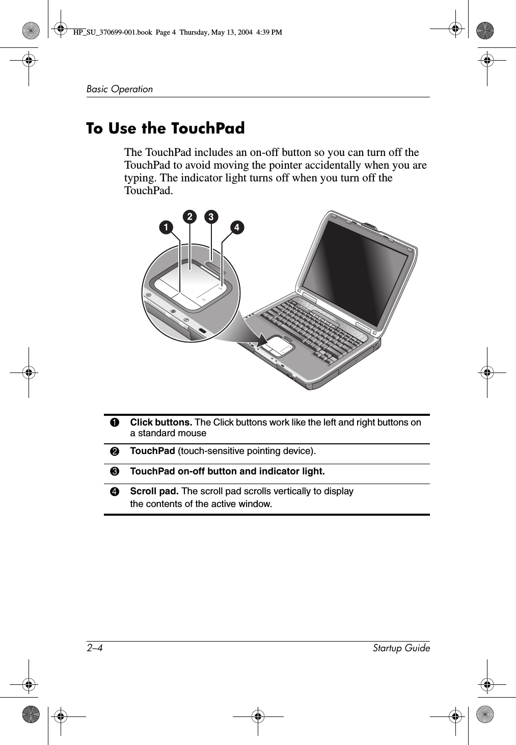 2–4 Startup GuideBasic OperationTo Use the TouchPadThe TouchPad includes an on-off button so you can turn off the TouchPad to avoid moving the pointer accidentally when you are typing. The indicator light turns off when you turn off the TouchPad.1Click buttons. The Click buttons work like the left and right buttons on a standard mouse2TouchPad (touch-sensitive pointing device).3TouchPad on-off button and indicator light.4Scroll pad. The scroll pad scrolls vertically to display the contents of the active window.HP_SU_370699-001.book  Page 4  Thursday, May 13, 2004  4:39 PM