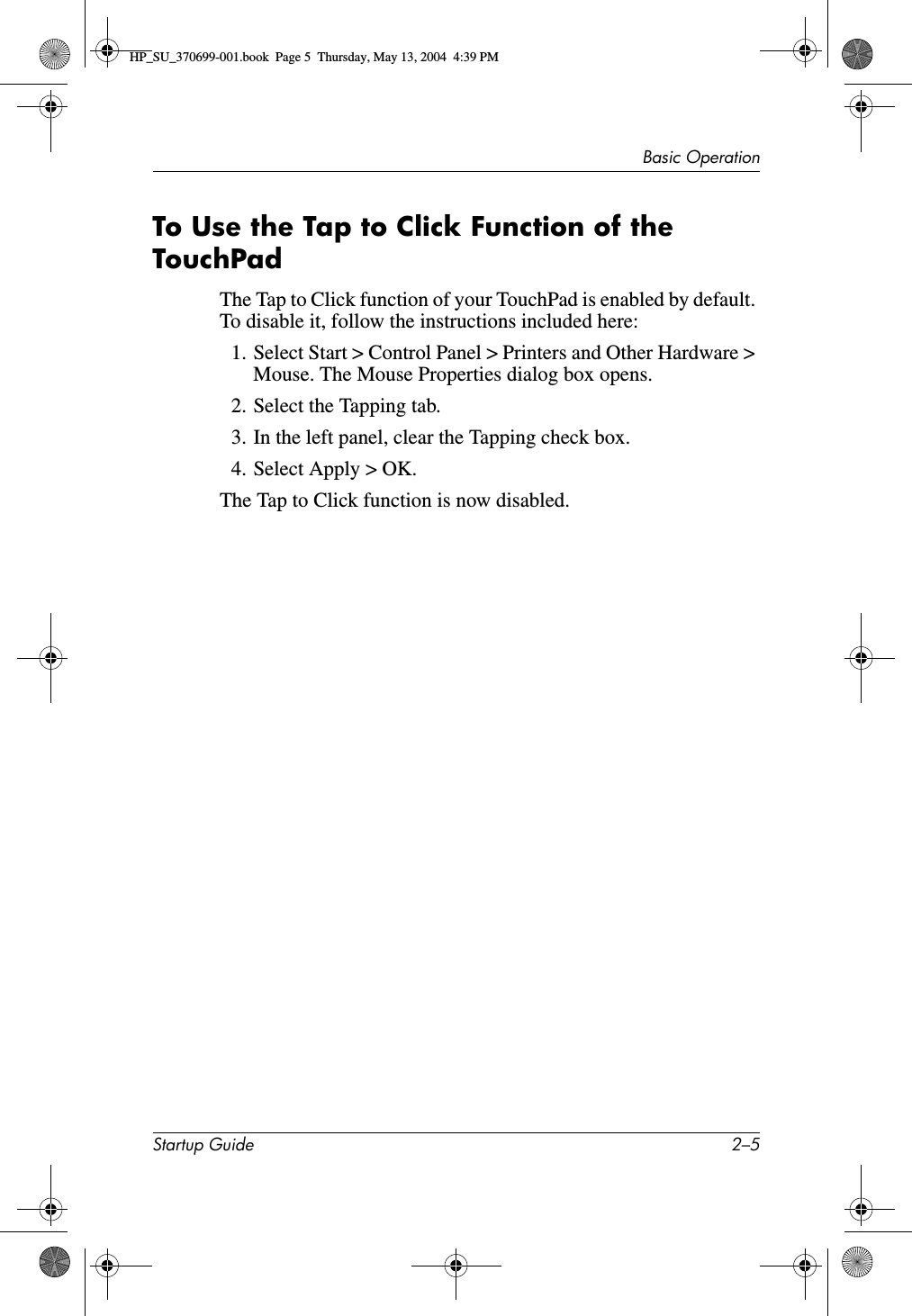 Basic OperationStartup Guide 2–5To Use the Tap to Click Function of the TouchPadThe Tap to Click function of your TouchPad is enabled by default. To disable it, follow the instructions included here:1. Select Start &gt; Control Panel &gt; Printers and Other Hardware &gt; Mouse. The Mouse Properties dialog box opens.2. Select the Tapping tab.3. In the left panel, clear the Tapping check box. 4. Select Apply &gt; OK.The Tap to Click function is now disabled.HP_SU_370699-001.book  Page 5  Thursday, May 13, 2004  4:39 PM