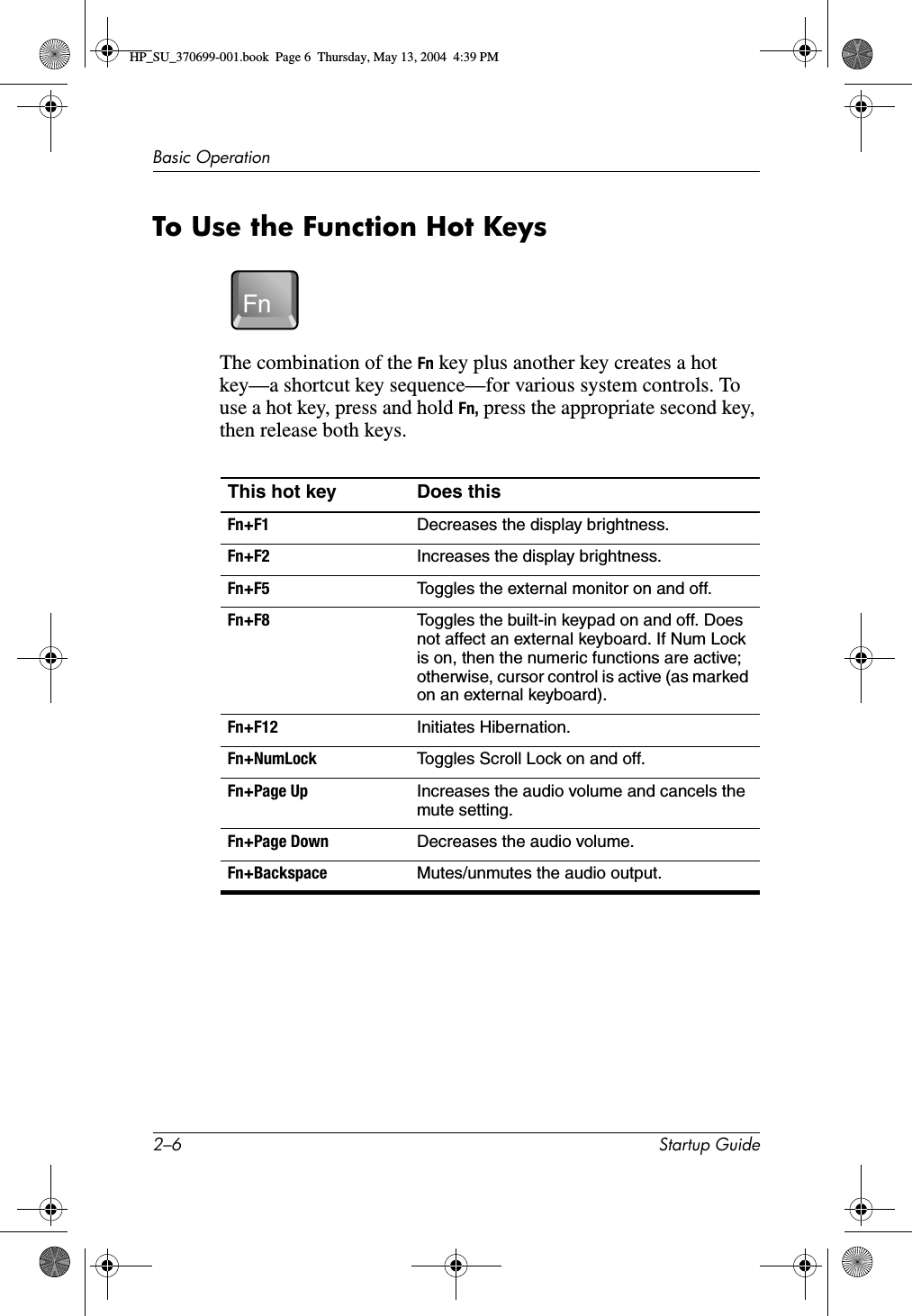 2–6 Startup GuideBasic OperationTo Use the Function Hot KeysThe combination of the Fn key plus another key creates a hot key—a shortcut key sequence—for various system controls. To use a hot key, press and hold Fn, press the appropriate second key, then release both keys. This hot key Does thisFn+F1 Decreases the display brightness.Fn+F2 Increases the display brightness.Fn+F5 Toggles the external monitor on and off.Fn+F8 Toggles the built-in keypad on and off. Does not affect an external keyboard. If Num Lock is on, then the numeric functions are active; otherwise, cursor control is active (as marked on an external keyboard).Fn+F12 Initiates Hibernation.Fn+NumLock Toggles Scroll Lock on and off.Fn+Page Up Increases the audio volume and cancels the mute setting.Fn+Page Down Decreases the audio volume.Fn+Backspace Mutes/unmutes the audio output.FnHP_SU_370699-001.book  Page 6  Thursday, May 13, 2004  4:39 PM