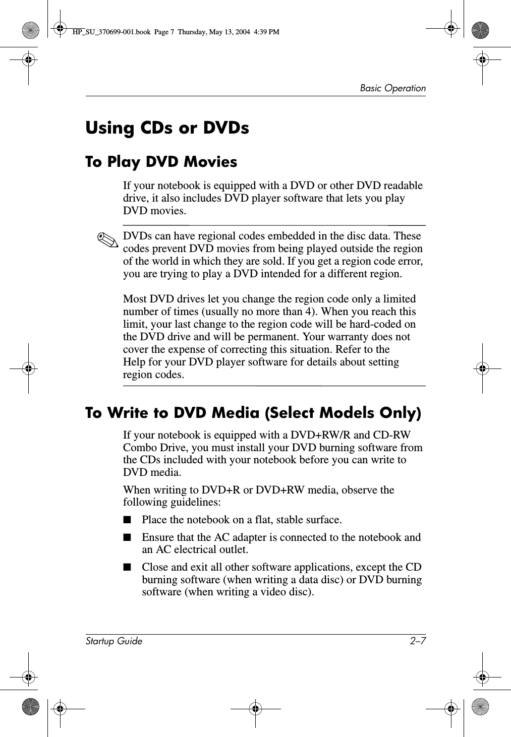 Basic OperationStartup Guide 2–7Using CDs or DVDsTo Play DVD MoviesIf your notebook is equipped with a DVD or other DVD readable drive, it also includes DVD player software that lets you play DVD movies.✎DVDs can have regional codes embedded in the disc data. These codes prevent DVD movies from being played outside the region of the world in which they are sold. If you get a region code error, you are trying to play a DVD intended for a different region.Most DVD drives let you change the region code only a limited number of times (usually no more than 4). When you reach this limit, your last change to the region code will be hard-coded on the DVD drive and will be permanent. Your warranty does not cover the expense of correcting this situation. Refer to the Help for your DVD player software for details about setting region codes.To Write to DVD Media (Select Models Only)If your notebook is equipped with a DVD+RW/R and CD-RW Combo Drive, you must install your DVD burning software from the CDs included with your notebook before you can write to DVD media.When writing to DVD+R or DVD+RW media, observe the following guidelines:■Place the notebook on a flat, stable surface.■Ensure that the AC adapter is connected to the notebook and an AC electrical outlet.■Close and exit all other software applications, except the CD burning software (when writing a data disc) or DVD burning software (when writing a video disc).HP_SU_370699-001.book  Page 7  Thursday, May 13, 2004  4:39 PM