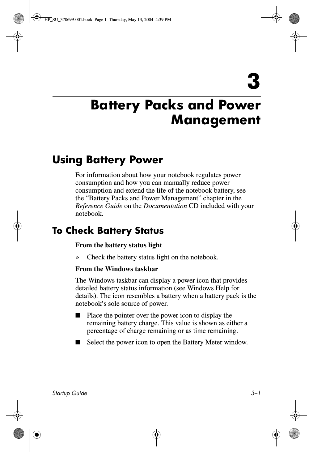 Startup Guide 3–13Battery Packs and PowerManagementUsing Battery PowerFor information about how your notebook regulates power consumption and how you can manually reduce power consumption and extend the life of the notebook battery, see the “Battery Packs and Power Management” chapter in the Reference Guide on the Documentation CD included with your notebook.To Check Battery StatusFrom the battery status light»Check the battery status light on the notebook.From the Windows taskbarThe Windows taskbar can display a power icon that provides detailed battery status information (see Windows Help for details). The icon resembles a battery when a battery pack is the notebook’s sole source of power.■Place the pointer over the power icon to display the remaining battery charge. This value is shown as either a percentage of charge remaining or as time remaining.■Select the power icon to open the Battery Meter window.HP_SU_370699-001.book  Page 1  Thursday, May 13, 2004  4:39 PM