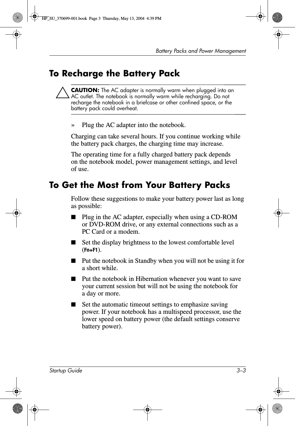 Battery Packs and Power ManagementStartup Guide 3–3To Recharge the Battery PackÄCAUTION: The AC adapter is normally warm when plugged into an AC outlet. The notebook is normally warm while recharging. Do not recharge the notebook in a briefcase or other confined space, or the battery pack could overheat.»Plug the AC adapter into the notebook. Charging can take several hours. If you continue working while the battery pack charges, the charging time may increase.The operating time for a fully charged battery pack depends on the notebook model, power management settings, and level of use.To Get the Most from Your Battery PacksFollow these suggestions to make your battery power last as long as possible:■Plug in the AC adapter, especially when using a CD-ROM or DVD-ROM drive, or any external connections such as a PC Card or a modem.■Set the display brightness to the lowest comfortable level (Fn+F1). ■Put the notebook in Standby when you will not be using it for a short while. ■Put the notebook in Hibernation whenever you want to save your current session but will not be using the notebook for a day or more.■Set the automatic timeout settings to emphasize saving power. If your notebook has a multispeed processor, use the lower speed on battery power (the default settings conserve battery power). HP_SU_370699-001.book  Page 3  Thursday, May 13, 2004  4:39 PM