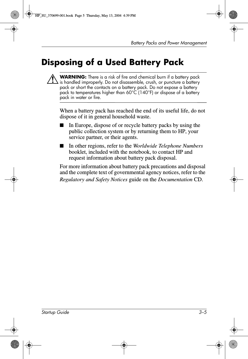 Battery Packs and Power ManagementStartup Guide 3–5Disposing of a Used Battery PackÅWARNING: There is a risk of fire and chemical burn if a battery pack is handled improperly. Do not disassemble, crush, or puncture a battery pack or short the contacts on a battery pack. Do not expose a battery pack to temperatures higher than 60°C (140°F) or dispose of a battery pack in water or fire.When a battery pack has reached the end of its useful life, do not dispose of it in general household waste.■In Europe, dispose of or recycle battery packs by using the public collection system or by returning them to HP, your service partner, or their agents.■In other regions, refer to the Worldwide Telephone Numbers booklet, included with the notebook, to contact HP and request information about battery pack disposal.For more information about battery pack precautions and disposal and the complete text of governmental agency notices, refer to the Regulatory and Safety Notices guide on the Documentation CD.HP_SU_370699-001.book  Page 5  Thursday, May 13, 2004  4:39 PM