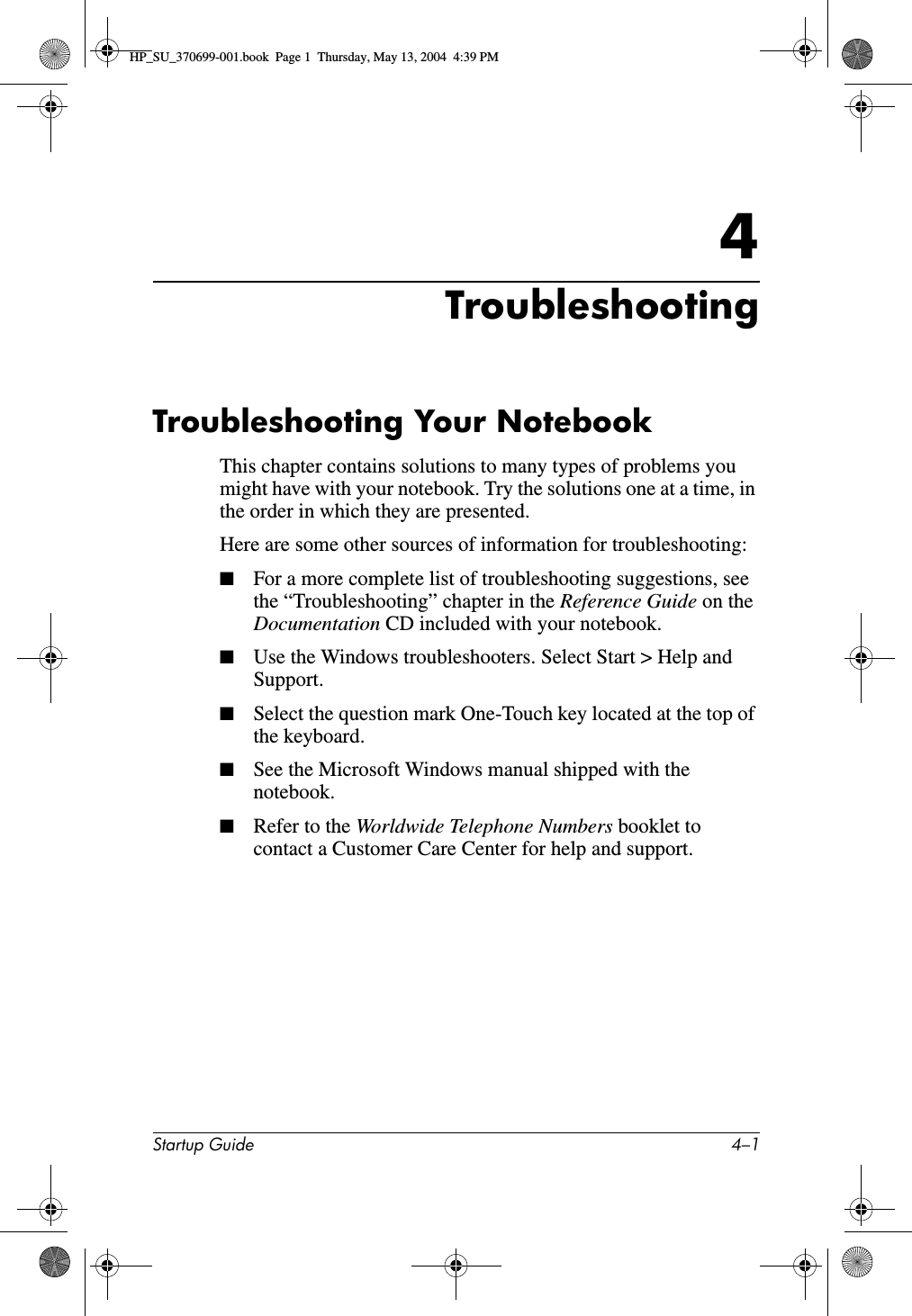 Startup Guide 4–14TroubleshootingTroubleshooting Your NotebookThis chapter contains solutions to many types of problems you might have with your notebook. Try the solutions one at a time, in the order in which they are presented.Here are some other sources of information for troubleshooting:■For a more complete list of troubleshooting suggestions, see the “Troubleshooting” chapter in the Reference Guide on the Documentation CD included with your notebook.■Use the Windows troubleshooters. Select Start &gt; Help and Support.■Select the question mark One-Touch key located at the top of the keyboard.■See the Microsoft Windows manual shipped with the notebook.■Refer to the Worldwide Telephone Numbers booklet to contact a Customer Care Center for help and support.HP_SU_370699-001.book  Page 1  Thursday, May 13, 2004  4:39 PM